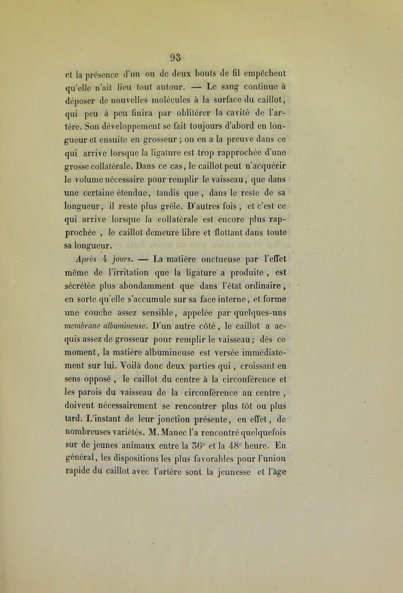 et la présence d’im ou de deux bouts de fd empêchent qu’elle n’ait lieu tout autour. — Le sang continue à déposer de nouvelles molécules à la surface du caillot, qui peu il peu Unira par oblitérer la cavité de l’ar- térc. Son développement se Uiit toujours d’abord en lon- gueur et ensuite en grosseur ; on en a la preuve dans ce qui arrive lorsque la ligature est trop rapprochée d’une grosse collatérale. Dans ce cas, le caillot peut n’acquérir le volume nécessaire pour remplir le vaisseau, que dans une certaine étendue, tandis que, dans le reste de sa longueur, il reste plus grêle. D’autres fois , cl c’est ce qui arrive lorsque la collatérale est encore plus rap- prochée , le caillot demeure libre et flottant dans toute sa longueur. Après 4 jours. — La matière onctueuse par l’effet même de l’irritation que la ligature a produite , est sécrétée plus abondamment que dans l’état ordinaire, en sorte quelle s’accumule sur sa face interne, et forme une couche assez sensible, appelée par quelques-uns membrane albumineuse. D’un autre côté, le caillot a ac- quis assez de grosseur pour remplir le vaisseau ; dès ce moment, la matière albumineuse est versée immédiate- ment sur lui. Voilà donc deux parties qui, croissant en sens opposé , le caillot du centre à la circonférence et les parois du vaisseau de la circonférence au centre , doivent nécessairement se rencontrer plus tôt ou plus tard. L’instant de leur jonction présente, en effet, de nombreuses variétés. M. Manec l’a rencontré quelquefois sur de jeunes animaux entre la 36“ et la 48“ heure. En général, les dispositions les plus favorables pour l’union rapide du caillot avec l’artère sont la jeunesse et l’àge