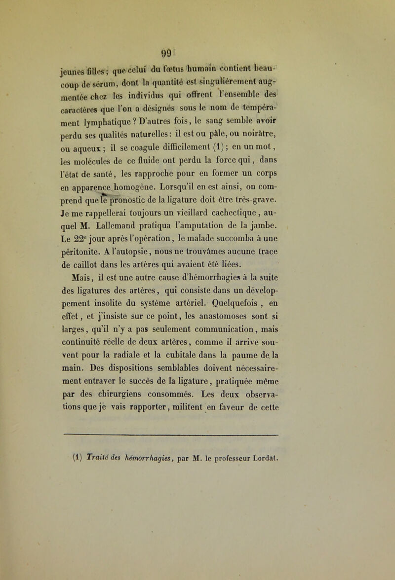 jeunes elles ; que celui du fœtus humain contient beau- coup de sérum, dont la quantité est singulièrement aug- mentée chez les individus qui offrent l’ensemble des caractères que l’on a désignés sous le nom de tempéra- ment lymphatique ? D’autres fois, le sang semble avoir perdu ses qualités naturelles: il est ou pâle, ou noirâtre, ou aqueux ; il se coagule difficilement (1) ; en un mot, les molécules de ce fluide ont perdu la force qui, dans l’état de santé, les rapproche pour en former un corps en apparence homogène. Lorsqu’il en est ainsi, on com- prend que le pronostic de la ligature doit être très-grave. Je me rappellerai toujours un vieillard cachectique, au- quel M. Lallemand pratiqua l’amputation de la jambe. Le 22'' jour après l’opération, le malade succomba à une péritonite. A l’autopsie, nous ne trouvâmes aucune trace de caillot dans les artères qui avaient été liées. Mais, il est une autre cause d’hémorrhagies à la suite des ligatures des artères, qui consiste dans un dévelop- pement insolite du système artériel. Quelquefois , en effet, et j’insiste sur ce point, les anastomoses sont si larges, qu’il n’y a pas seulement communication, mais continuité réelle de deux artères, comme il arrive sou- vent pour la radiale et la cubitale dans la paume de la main. Des dispositions semblables doivent nécessaire- ment entraver le succès de la ligature, pratiquée même par des chirurgiens consommés. Les deux observa- tions que je vais rapporter, militent en faveur de cette (1) Traité des hémorrhagies, par M. le professeur Lordat.