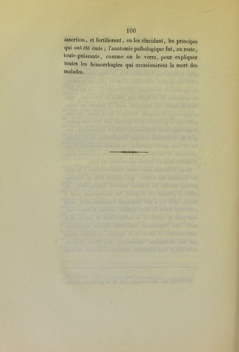 assertion, et fortifieront, en les élucidant, les principes qui ont été émis ; l’anatomie pathologique fut, au reste, toute-puissante, comme on le verra, pour expliquer toutes les hémorrhagies qui occasionérent la mort des malades.