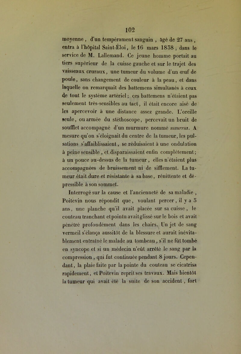 moyenne , d’un tempérament sanguin , âgé de 27 ans , entra à l’hôpilal Saint-Éloi, le 16 mars 1838 , dans le service de M. Lallemand. Ce jeune homme portait au tiers supérieur de la cuisse gauche et sur le trajet des vaisseaux cruraux, une tumeur du volume d’un œuf de poule, sans changement de couleur à la peau, et dans laquelle on remarquait des battemens simultanés à ceux de tout le système artériel ; ces battemens n’étaient pas seulement très-sensibles au tact, il était encore aisé de les apercevoir à une distance assez grande. L’oreille seule, ou armée du stéthoscope, percevait un bruit de soufflet accompagné d’un murmure nommé siisurriis. A mesure qu’on s’éloignait du centre de la tumeur, les pul- sations s’affaiblissaient, se réduisaient à une ondulation à peine sensible , et disparaissaient enfln complètement; à un pouce au-dessus de la tumeur , elles n’étaient plus accompagnées de bruissement ni de sifflement. La tu- meur était dure et résistante à sa base, rénittente et dé- pressible à son sommet. Interrogé sur la cause et l’ancienneté de sa maladie , Poitevin nous répondit que, voulant percer, il y a 5 ans, une planche qu’il avait placée sur sa cuisse , le couteau tranchant et pointu avaitglissé sur le bois et avait pénétré profondément dans les chairs. Un jet de sang vermeil s’élança aussitôt de la blessure et aurait inévita- blement entraîné le malade au tombeau, s’il ne fût tombé en syncope et si un médecin n’eût arrêté le sang par la compression , qui fut continuée pendant 8 jours. Cepen- dant , la plaie faite par la pointe du couteau se cicatrisa rapidement, et Poitevin reprit ses travaux. Mais bientôt la tumeur qui avait été la suite de son accident, fort