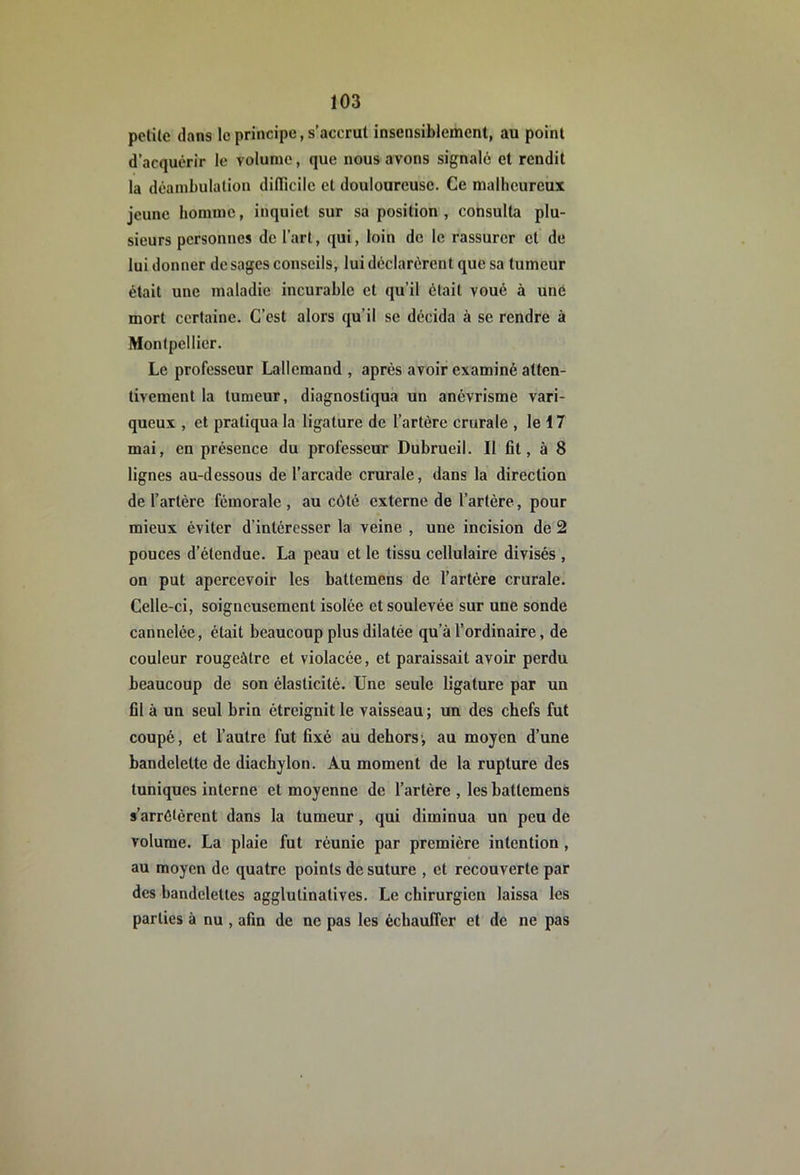 petite dans le principe, s’accrut insensiblement, au point d’acquérir le volume, que nous avons signalé et rendit la déambulation dilTicile et douloureuse. Ce malheureux jeune homme, inquiet sur sa position, consulta plu- sieurs personnes de l’art, qui, loin de le rassurer et de lui donner de sages conseils, lui déclarèrent que sa tumeur était une maladie incurable et qu’il était voué à une mort certaine. C’est alors qu’il se décida à se rendre à Montpellier. Le professeur Lallemand , après avoir examiné atten- tivement la tumeur, diagnostiqua un anévrisme vari- queux , et pratiqua la ligature de l’artère crurale , le 17 mai, en présence du professeur Dubrueil. Il fit, à 8 lignes au-dessous de l’arcade crurale, dans la direction de l’artère fémorale , au côté externe de l’artère, pour mieux éviter d’intéresser la veine , une incision de 2 pouces d’étendue. La peau et le tissu cellulaire divisés , on put apercevoir les battemens de l’artère crurale. Celle-ci, soigneusement isolée et soulevée sur une sonde cannelée, était beaucoup plus dilatée qu’à l’ordinaire, de couleur rougeâtre et violacée, et paraissait avoir perdu beaucoup de son élasticité. Une seule ligature par un fll à un seul brin étreignit le vaisseau ; un des chefs fut coupé, et l’autre fut hxé au dehors', au moyen d’une bandelette de diachylon. Au moment de la rupture des tuniques interne et moyenne de l’artère , les hattemens s’arrêtèrent dans la tumeur, qui diminua un peu de volume. La plaie fut réunie par première intention, au moyen de quatre points de suture , et recouverte par des bandelettes agglutinatives. Le chirurgien laissa les parties à nu , afin de ne pas les échauffer et de ne pas