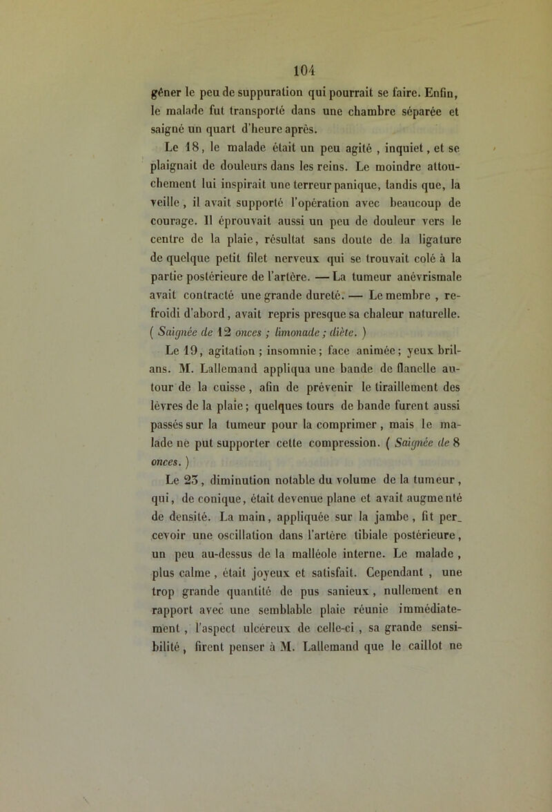 gêner le peu de suppuration qui pourrait se faire. Enfin, le naalade fut transporté dans une chambre séparée et saigné un quart d’heure après. Le 18, le malade était un peu agité , inquiet, et se plaignait de douleurs dans les reins. Le moindre attou- chement lui inspirait une terreur panique, tandis que, la ■veille, il avait supporté l’opération avec beaucoup de courage. Il éprouvait aussi un peu de douleur vers le centre de la plaie, résultat sans doute de la ligature de quelque petit filet nerveux qui se trouvait colé à la partie postérieure de l’artère. — La tumeur anévrismale avait contracté une grande dureté. — Le membre , re- froidi d’abord, avait repris presque sa chaleur naturelle. ( Saignée de 12 onces ; limonade ; diète. ) Le 19, agitation ; insomnie; face animée; yeux bril- ans. M. Lallemand appliqua une bande de flanelle au- tour de la cuisse, afin de prévenir le tiraillement des lèvres de la plaie ; quelques tours de bande furent aussi passés sur la tumeur pour la comprimer, mais le ma- lade né put supporter cette compression. ( Saignée de 8 onces. ) Le 23, diminution notable du volume de la tumeur , qui, de conique, était devenue plane et avait augmenté de densité. La main, appliquée sur la jambe, fit per_ cevoir une oscillation dans l’artère tibiale postérieure, un peu au-dessus de la malléole interne. Le malade , plus calme, était joyeux et satisfait. Cependant , une trop grande quantité de pus sanieux, nullement en rapport avec une semblable plaie réunie immédiate- ment , l’aspect ulcéreux de celle-ci, sa grande sensi- bilité , firent penser à M. Lallemand que le caillot ne