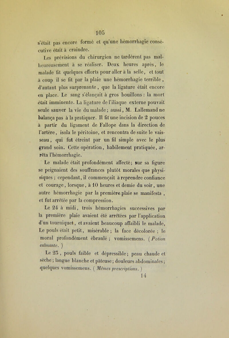 s’ètait pas encore formé et qu’une hémorrhagie consé- cutive était à craindre. Les prévisions du chirurgien ne tardèrent pas mal- heureusement à se réaliser. Deux, heures après, le malade lit quelques efforts pour aller à la selle, et tout coup il SC fit par la plaie une hémorrhagie terrible, d’autant plus surprenante , que la ligature était encore en place. Le sang s’élancait à gros bouillons : la mort était imminente. La ligature de l’iliaque externe pouvait seule sauver la vie du malade ; aussi, M. Lallemand ne balança pas à la pratiquer. Il fit une incision de 2 pouces à partir du ligament de Fallope dans la direction de l’artère, isola le péritoine, et rencontra de suite le vais- seau , qui fut étreint par un fil simple avec le plus grand soin. Celte opération, habilement pratiquée, ar- rêta l’hémorrhagie. Le malade était profondément affecté; sur sa figure se peignaient des souffrances plutôt morales que physi- siques ; cependant, il commençait à reprendre confiance et courage, lorsque, à 10 heures et demie du soir, une autre hémorrhagie par la première plaie se manifesta , et fut arrêtée par la compression. Le 24 à midi, trois hémorrhagies successives par la première plaie avaient été arrêtées par l’application d’un tourniquet, et avaient beaucoup affaibli le malade. Le pouls était petit, misérable; la face décolorée; le moral profondément ébranlé ; vomissemens. ( Potion calmante. ) Le 23 , pouls faible et dépressible ; peau chaude et sèche ; langue blanche et pâteuse; douleurs abdominales; quelques vomissemens. ( Mêmes prescriptions. ) 14