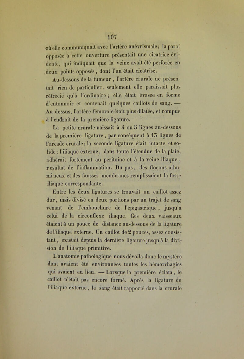 où elle coininuiiiquait avec l’artère anèvrismale; la paroi opposée ù cette ouverture présentait une cicatrice évi- dente, qui indiquait que la veine avait été perforée en «leux points opposés , dont l’un était cicatrisé. Au-dessous de la tumeur , l’artère crurale ne présen- tait rien de particulier, seulement elle paraissait plus rétrécie qu’à l’ordinaire ; elle était évasée en forme d’entonnoir et contenait quelques caillots de sang. — Au-dessus, l’artère fémorale était plus dilatée, et rompue à l’endroit de la première ligature. La petite crurale naissait à 4 ou 5 lignes au-dessous de la première ligature , par conséquent à 15 lignes de l’arcade crurale ; la seconde ligature était intacte et so- lide ; l’iliaque externe, dans toute l’étendue de la plaie, adhérait fortement au péritoine et à la veine iliaque , résultat de l’inflammation. Du pus, des flocons albu- mi neux et des fausses membranes remplissaient la fosse iliaque correspondante. Entre les deux ligatures se trouvait un caillot assez dur, mais divisé en deux portions par un trajet de sang venant de l’embouchure de l’épigastrique, jusqu’à celui de la circonflexe iliaque. Ces deux vaisseaux étaient à un pouce de distance au-dessous de la ligature de l’iliaque externe. Un caillot de 2 pouces, assez consis- tant , existait depuis la dernière ligature jusqu’à la divi- sion de l’iliaque primitive. L’anatomie pathologique nous dévoila donc le mystère dont avaient été environnées toutes les hémorrhagies qui avaient eu lieu. — Lorsque la première éclata , le caillot n’était pas encore formé. Après la ligature de l’iliaque externe, le sang était rapporté dans la crurale