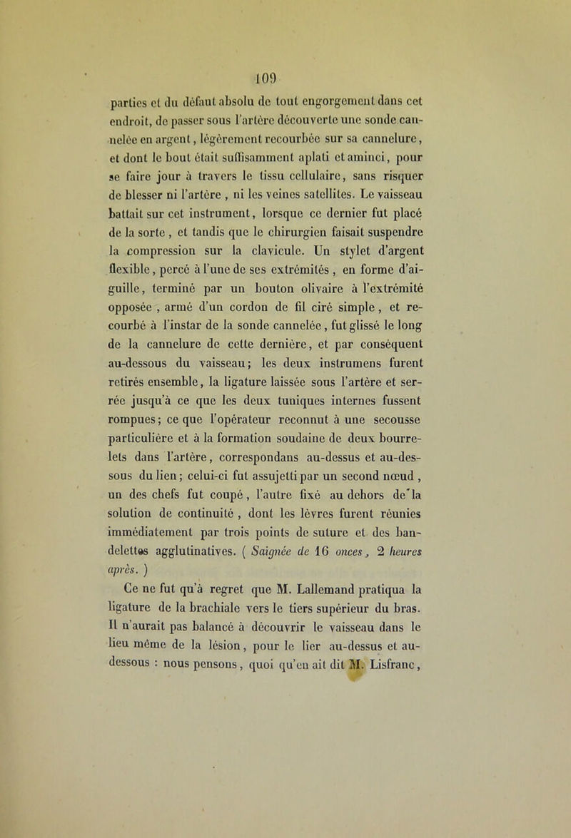 lOf) parties et du défaut absolu de tout engorgement dans cet endroit, de passer sous l’artère découverte une sonde can- nelée en argent, légèrement recourbée sur sa cannelure, et dont le bout était sulTisamment aplati et aminci, pour se faire jour à travers le tissu cellulaire, sans risquer de blesser ni l’artère , ni les veines satellites. Le vaisseau battait sur cet instrument, lorsque ce dernier fut placé de la sorte , et tandis que le chirurgien faisait suspendre la compression sur la clavicule. Un stylet d’argent flexible, percé à l’une de scs extrémités , en forme d’ai- guille, terminé par un bouton olivaire à l’extrémité opposée , armé d’un cordon de fil ciré simple, et re- courbé à l’instar de la sonde cannelée, fut glissé le long de la cannelure de cotte dernière, et par conséquent au-dessous du vaisseau; les deux instruraens furent retirés ensemble, la ligature laissée sous l’artère et ser- rée jusqu’à ce que les deux tuniques internes fussent rompues ; ce que l’opérateur reconnut à une secousse particulière et à la formation soudaine de deux bourre- lets dans l’artère, correspondans au-dessus et au-des- sous du lien; celui-ci fut assujetti par un second nœud , un des chefs fut coupé, l’autre fixé au dehors de*la solution de continuité , dont les lèvres furent réunies immédiatement par trois points de suture et des ban- delettes agglutinatives. ( Saignée de 16 onees, 2 heures après. ) Ce ne fut qu’à regret que M. Lallemand pratiqua la ligature de la brachiale vers le tiers supérieur du bras. Il n’aurait pas balancé à découvrir le vaisseau dans le lieu même de la lésion, pour le lier au-dessus et au- dessous ; nous pensons, quoi qu’on ait dit M. Lisfranc,
