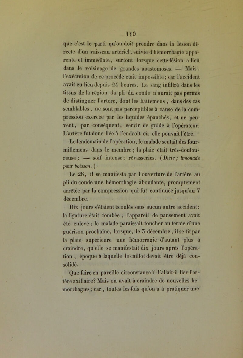 que c’est le parti qu’on doit prendre dans la lésion di- recte d’un vaisseau artériel, suivie d’hémorrhagie appa- rente et immédiate, surtout lorsque cette lésion a lieu dans le voisinage de grandes anastomoses. — Mais, l’exécution de ce procédé était impossible; car l’accident avait eu lieu depuis 24 heures. Le sang inültré dans les tissus de la région du pli du coude n’aurait pas permis de distinguer l’artère, dont les battemens , dans des cas semblables , ne sont pas perceptibles à cause de la com- pression exercée par les liquides épanchés, et ne peu- vent, par conséquent, servir de guide à l’opérateur. L’artère fut donc liée à l’endroit où elle pouvait l’être. Le lendemain de l’opération, le malade sentait des four- millemens dans le membre ; la plaie était très-doulou- reuse ; — soif intense; rêvasseries. {Diète; limonade pour boisson. ) Le 28, il se manifesta par l’ouverture de l’artère au pli du coude une hémorrhagie abondante, promptement arrêtée par la compression qui fut continuée jusqu’au 7 décembre. Dix jours s’étaient écoulés sans aucun autre accident : la ligature était tombée ; l’appareil de pansement avait été enlevé ; le malade paraissait toucher au terme d’une guérison prochaine, lorsque, le 5 décembre , il se fit par la plaie supérieure une hémorragie d’autant plus à craindre, quelle se manifestait dix jours après l’opéra- tion , époque à laquelle le caillot devait être déjà con- solidé. Que faire en pareille circonstance ? Fallait-il lier l’ar- tère axillaire? Mais on avait à craindre de nouvelles hé- morrhagies ; car , toutes les fois qu’on a à pratiquer une