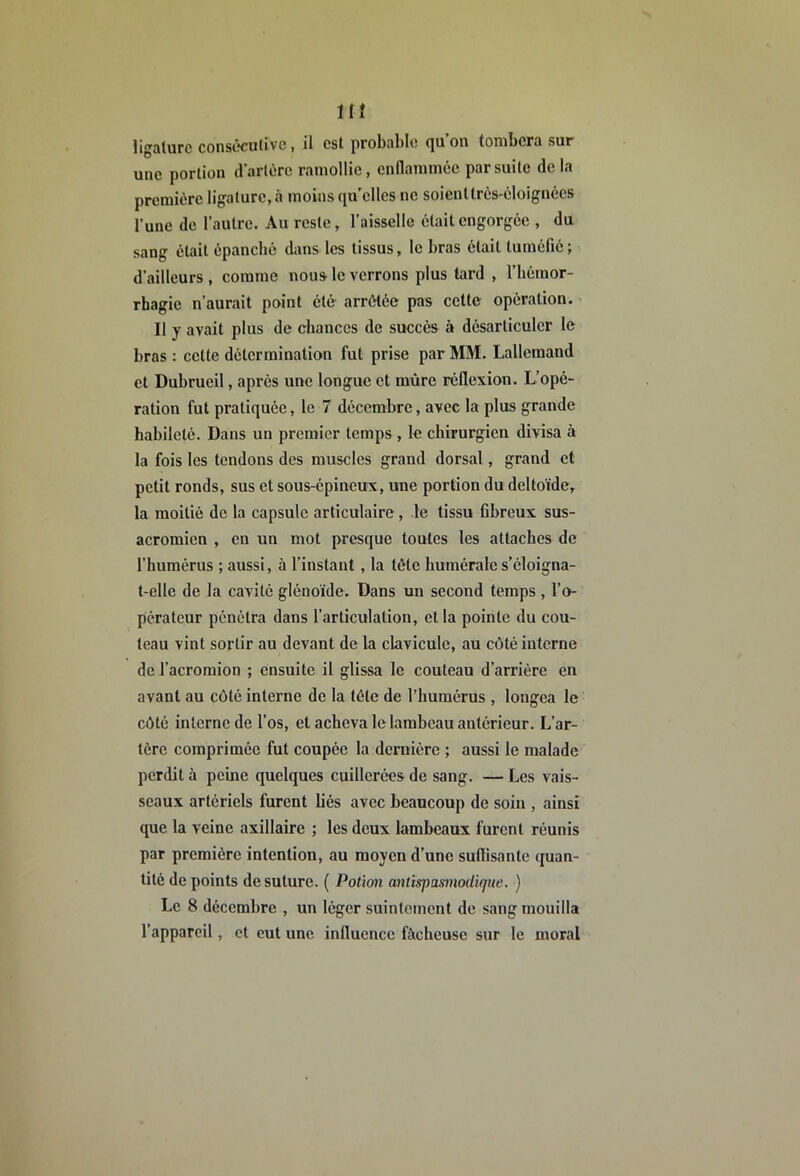 Hî ligature consécolivc, il est probable qu’on tombera sur une portion d'artère ramollie, enflammée par suite de la première ligature, à moins qu'elles no soient très-éloignées l’une de l’autre. Au reste, l’aissclIe était engorgée , du sang était épanché dans les tissus, le bras était tuméfié; d’ailleurs , comme nous le verrons plus tard , l’hémor- rhagie n’aurait point été arrêtée pas cette opération. Il y avait plus de chances de succès à désarticuler le bras : cette détermination fut prise par MM. Lallemand et Dubrueil, après une longue et mûre réflexion. L’opé- ration fut pratiquée, le 7 décembre, avec la plus grande habileté. Dans un premier temps , le chirurgien divisa à la fois les tendons des muscles grand dorsal, grand et petit ronds, sus et sous-épineux, une portion du deltoïde, la moitié de la capsule articulaire , le tissu fibreux sus- acromicn , en un mot presque toutes les attaches de l’humérus ; aussi, à l’instant , la tête humérale s’éloigna- t-elle de la cavité glénoïde. Dans un second temps , l’o- pérateur pénétra dans l’articulation, et la pointe du cou- teau vint sortir au devant de la clavicule, au côté interne de l’acromion ; ensuite il glissa le couteau d’arrière en avant au côté interne de la tête de l’humérus , longea le côté interne de l’os, et acheva le lambeau antérieur. L’ar- tère comprimée fut coupée la dernière ; aussi le malade perdit à peine quelques cuillerées de sang. — Les vais- seaux artériels furent liés avec beaucoup de soin , ainsi que la veine axillaire ; les deux lambeaux furent réunis par première intention, au moyen d’une suffisante quan- tité de points de suture. ( Potion antispasmodique. ) Le 8 décembre , un léger suintement de sang mouilla l’appareil, et eut une influence fâcheuse sur le moral