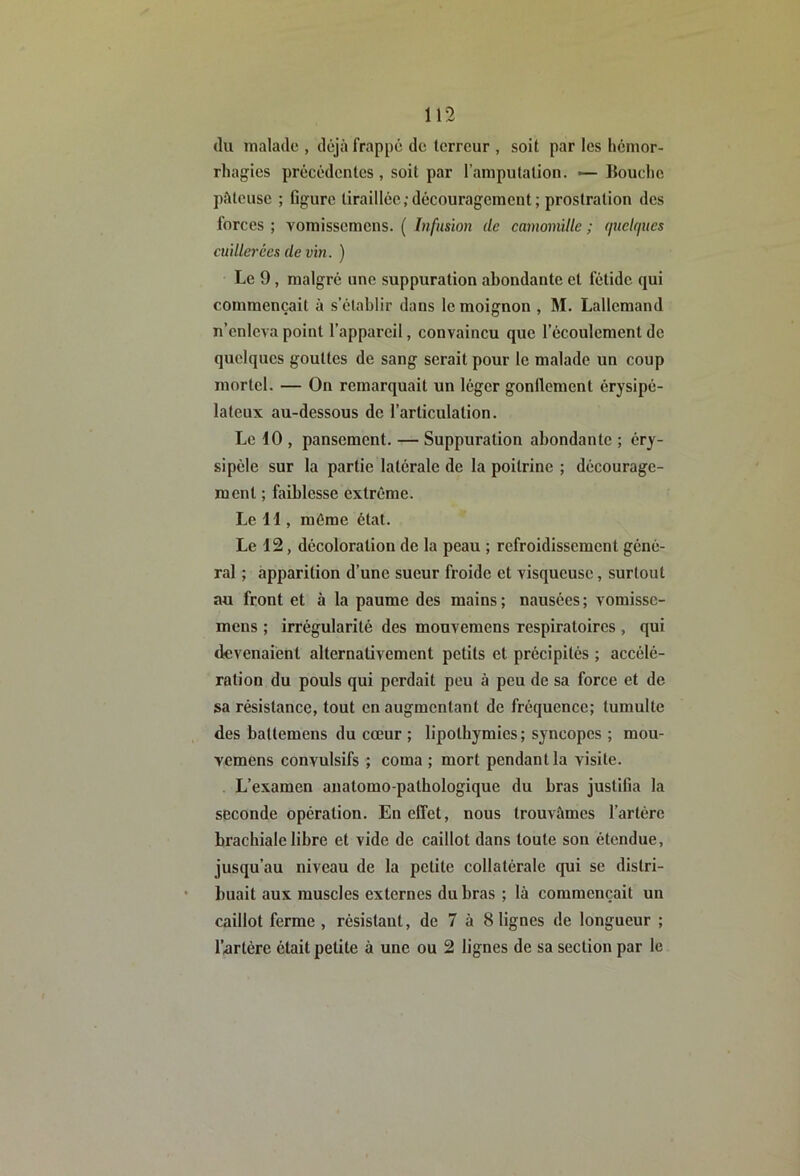 (lu malade , déjà frappé de terreur , soit par les hémor- rhagies précédentes , soit par l’amputation. ■— llouchc pâteuse ; figure tiraillée;découragement; prostration des forces ; vomissemens. ( Infusion de camomille ; quelques cuillerées de vin. ) Le 9, malgré une suppuration abondante et fétide (jui commençait à s’établir dans le moignon , M. Lallemand n’enleva point l’appareil, convaincu que l’écoulement de quelques gouttes de sang serait pour le malade un coup mortel. — On remarquait un léger gonflement érysipé- lateux au-dessous de l’articulation. Le 10 , pansement. — Suppuration abondante ; éry- sipèle sur la partie latérale de la poitrine ; décourage- ment ; faiblesse extrême. Le H , même état. Le 12, décoloration de la peau ; refroidissement géné- ral ; apparition d’une sueur froide et visqueuse, surtout au front et à la paume des mains ; nausées ; vomisse- mens ; irrégularité des mouvemens respiratoires , qui devenaient alternativement petits et précipités ; accélé- ration du pouls qui perdait peu à peu de sa force et de sa résistance, tout en augmentant de fréquence; tumulte des battemens du cœur ; lipothymies ; syncopes ; mou- vemens convulsifs ; coma ; mort pendant la visite. . L’examen anatomo-pathologique du bras justifia la seconde opération. En effet, nous trouvâmes l’artère brachiale libre et vide de caillot dans toute son étendue, jusqu’au niveau de la petite collatérale qui se distri- buait aux muscles externes du bras ; là commençait un caillot ferme , résistant, de 7 à 8 lignes de longueur ; l’artére était petite à une ou 2 lignes de sa section par le