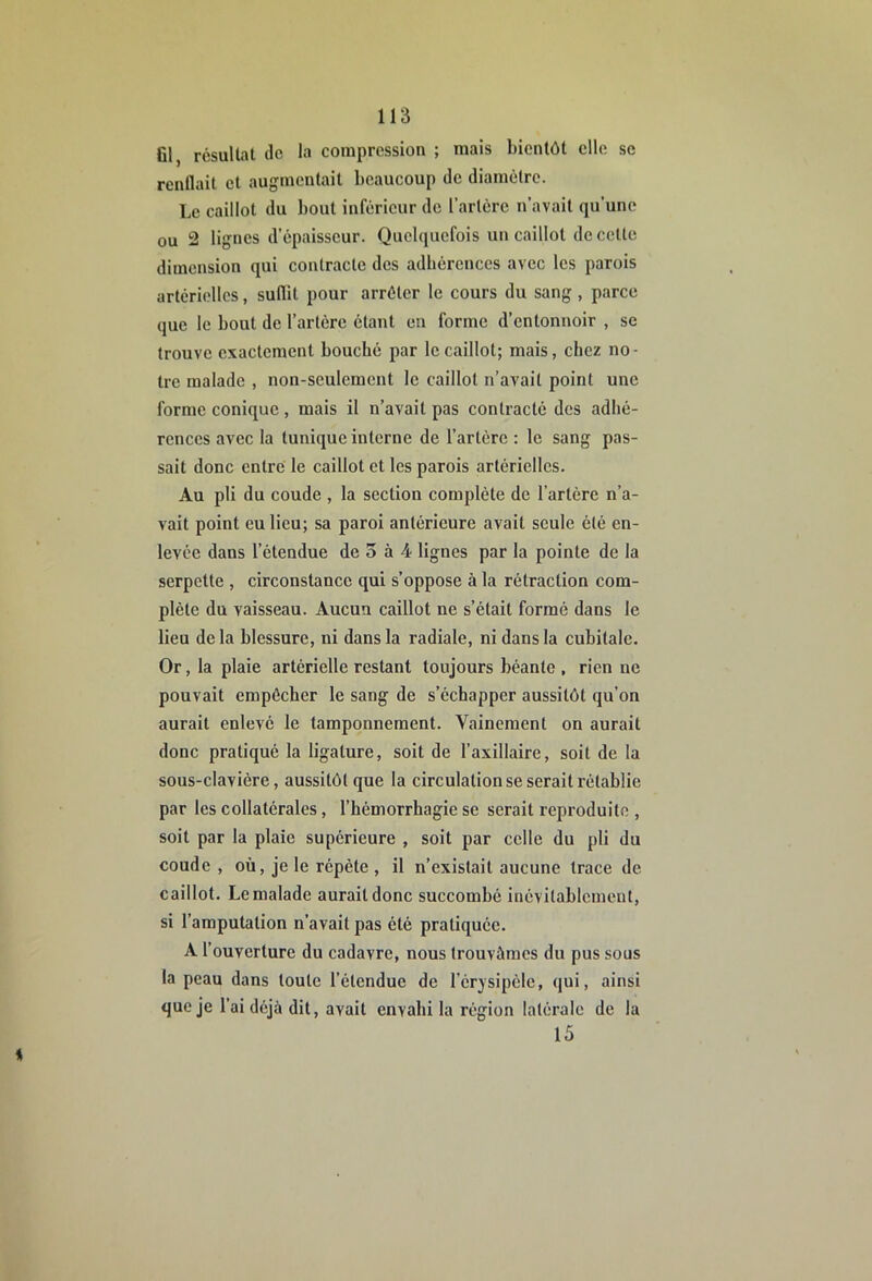 Gl, rcsuUat de la compression ; mais bientôt elle se renflait et augmentait beancoup de diamètre. Le caillot du bout inférieur do l’artère n’avait qu’une ou 2 lignes d’épaisseur. Quelquefois un caillot de cette dimension qui contracte des adhérences avec les parois artérielles, suflit pour arrêter le cours du sang, parce que le bout de l’artère étant en forme d’entonnoir , se trouve exactement bouché par le caillot; mais, chez no- tre malade , non-seulement le caillot n’avait point une forme conique , mais il n’avait pas contracté des adhé- rences avec la tunique interne de l’artère : le sang pas- sait donc entre le caillot et les parois artérielles. Au pli du coude , la section complète de l’artère n’a- vait point eu lieu; sa paroi antérieure avait seule été en- levée dans l’étendue de 3 à 4 lignes par la pointe de la serpette , circonstance qui s’oppose à la rétraction com- plète du vaisseau. Aucun caillot ne s’était formé dans le lieu delà blessure, ni dans la radiale, ni dans la cubitale. Or, la plaie artérielle restant toujours béante , rien ne pouvait empêcher le sang de s’échapper aussitôt qu’on aurait enlevé le tamponnement. Vainement on aurait donc pratiqué la ligature, soit de l’axillaire, soit de la sous-clavière, aussitôt que la circulation se serait rétablie par les collatérales, l’hémorrhagie se serait reproduite , soit par la plaie supérieure , soit par celle du pli du coude , où, je le répète , il n’existait aucune trace de caillot. Le malade aurait donc succombé inévitablement, si l’amputation n’avait pas été pratiquée. A l’ouverture du cadavre, nous trouvâmes du pus sous la peau dans toute l’étendue de l'érysipèle, qui, ainsi que je l’ai déjà dit, avait envahi la région latérale de la 15