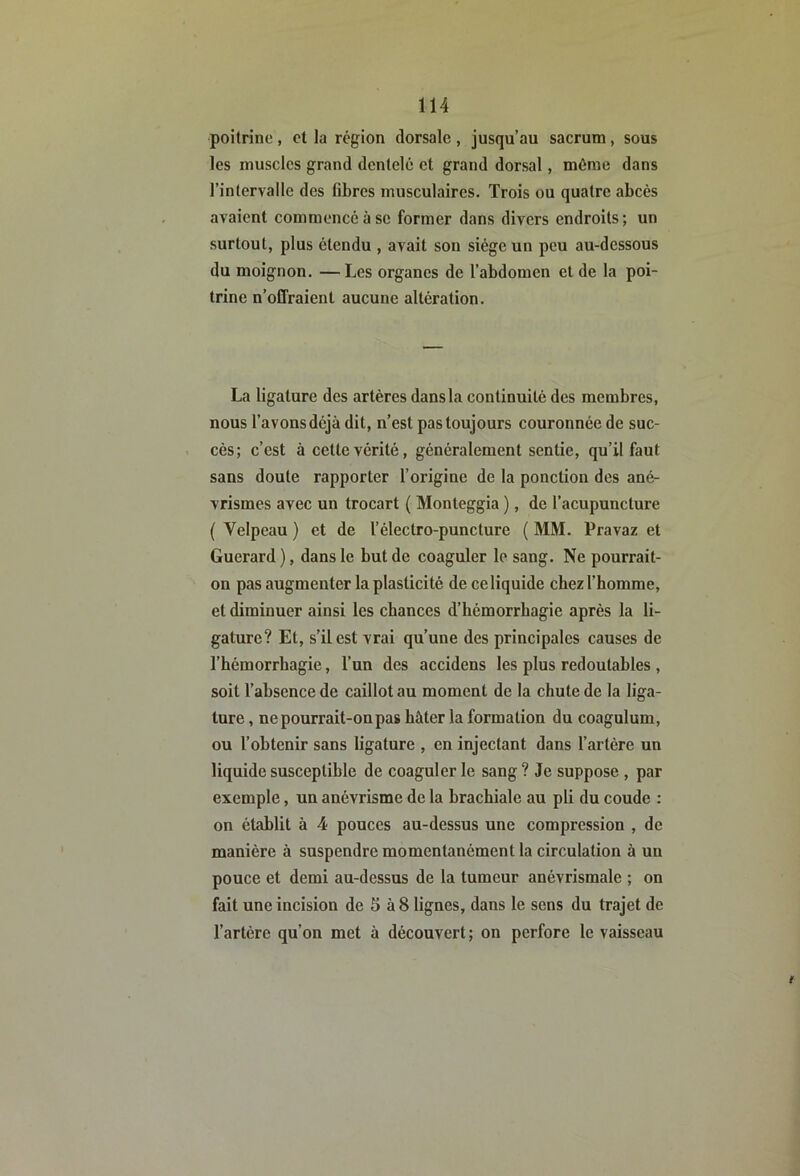 poitrine, et la région dorsale, jusqu’au sacrum, sous les muscles grand dentelé et grand dorsal, même dans l’intervalle des fibres musculaires. Trois ou quatre abcès avaient commencé à se former dans divers endroits; un surtout, plus étendu , avait son siège un peu au-dessous du moignon. —Les organes de l’abdomen et de la poi- trine n’offraient aucune altération. La ligature des artères dans la continuité des membres, nous l’avons déjà dit, n’est pas toujours couronnée de suc- cès; c’est à cette vérité, généralement sentie, qu’il faut sans doute rapporter l’origine de la ponction des ané- vrismes avec un trocart ( Monteggia ), de l’acupuncture ( Velpeau ) et de l’électro-puncture ( MM. Pravaz et Guerard ), dans le but de coaguler le sang. Ne pourrait- on pas augmenter la plasticité de ce liquide cbezl’bomme, et diminuer ainsi les chances d’hémorrbagie après la li- gature? Et, s’il est vrai qu’une des principales causes de l’hémorrhagie, l’un des accidens les plus redoutables , soit l’absence de caillot au moment de la chute de la liga- ture , ne pourrait-on pas hâter la formation du coagulum, ou l’obtenir sans ligature , en injectant dans l’artère un liquide susceptible de coaguler le sang ? Je suppose , par exemple, un anévrisme de la brachiale au pli du coude : on établit à 4 pouces au-dessus une compression , de manière à suspendre momentanément la circulation à un pouce et demi au-dessus de la tumeur anévrismale ; on fait une incision de 5 à 8 lignes, dans le sens du trajet de l’artère qu’on met à découvert; on perfore le vaisseau t