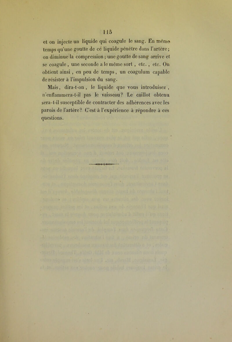 us et on injcclc un liquide qui coagule le s.ing. En mômo temps qu’une goutte de cë liquide pénètre dans l’artère ; on diminue la compression ; une goutte de sang arrive et se coagule , une seconde a le même sort , etc., etc. On obtient ainsi, en peu de temps, un coagulum capable de résister à l’impulsion du sang. Mais, dira-t-on , le liquide que vous introduisez , n’enllammera-t-il pas le vaisseau? Le caillot obtenu sera-t-il susceptible de contracter des adbérences avec les parois de l’artère? C’est à l’expérience à répondre à ces questions.