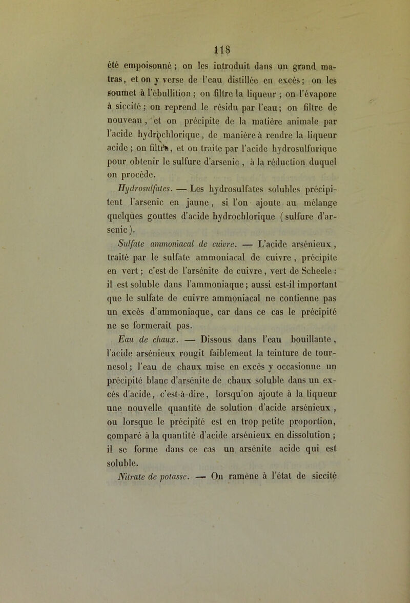 été empoisonné ; on les introduit dans un grand ma- tras, et on y verse de l’eau distillée en excès ; on les soumet à l’cbullilion ; on Gltre la liqueur ; on l’évapore à siccitc ; on reprend le résidu par l’eau; on filtre de nouveau, et on précipite de la matière animale par l’acide liydrçchlorique, de manière à rendre la liqueur acide ; on filtf%, et on traite par l’acide hydrosulfuriquc pour obtenir le sulfure d’arsenic , à la réduction duquel on procède. Ihjdrosulfales. — Les bydrosulfates solubles précipi- tent l’arsenic en jaune, si l’on ajoute au mélange quelques gouttes d’acide hydrocblorique ( sulfure d’ar- senic). Sulfate ammoniacal de cuivre. — L’acide arsénieux , traité par le sulfate ammoniacal de cuivre, précipite en vert ; c’est de l’arsénite de cuivre, vert de Sebeele : il est soluble dans l’ammoniaque; aussi est-il important que le sulfate de cuivre ammoniacal ne contienne pas un excès d’ammoniaque, car dans ce cas le précipité ne se formerait pas. Eau de chaux. — Dissous dans l’eau bouillante, l’acide arsénieux rougit faiblement la teinture de tour- nesol; l’eau de cbaux mise en excès y occasionne un précipité blanc d’arsénite de chaux soluble dans un ex- cès d'acide, c’est-à-dire, lorsqu’on ajoute à la liqueur une nouvelle quantité de solution d’acide arsénieux , ou lorsque le précipité est en trop petite proportion, qomparé à la quantité d’acide arsénieux en dissolution ; il se forme dans ce cas un arsénile acide qui est soluble. Nitrate de potasse. — On ramène à l’étal de siccité