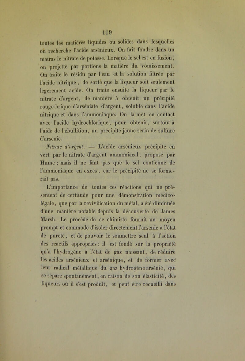 toutes les matières liquides ou solides dans lesquelles oh recherche l’acide arsénieux. On lait fondre dans un matras le nitrate de potasse. Lorsque le sel est en fusion, on projette par portions la matière du vomissement, ün traite le résidu par l’eau et la solution filtrée par l’acide nitrique , de sorte que la liqueur soit seulement légèrement acide. On traite ensuite la liqueur par le nitrate d’argent, de manière à obtenir un précipité rouge-brique d’arséniate d’argent, soluble dans l’acide nitrique et dans l’ammoniaque. Ou la met en contact avec l’acide bydrocblorique, pour obtenir, surtout à l’aide de l’ébullition, un précipité jaune-serin de sulfure d’arsenic. Nitrate d'argent. — L’acide arsénieux précipite en vert par le nitrate d’argent ammoniacal, proposé par Hume ; mais il ne faut pas que le sel contienne de l’ammoniaque en excès, car le précipité ne se forme- rait pas. L’importance de toutes ces réactions qui ne pré- sentent de certitude pour une démonstration médico- légale , que par la revivification du métal, a été diminuée d’une manière notable depuis la découverte de James Marsh. Le procédé de ce chimiste fournit un moyen prompt et commode d’isoler directement l’arsenic à l’état de pureté, et de pouvoir le soumettre seul à l’action des réactifs appropriés; il est fondé sur la propriété qu’a l’hydrogène à l’état de gaz naissant, de réduire les acides arsénieux et arsénique, et de former avec' leur radical métallique du gaz hydrogène arsénié, qui se sépare spontanément, en raison de son élasticité, des liqueurs où il s’est produit, et peut être recueilli dans