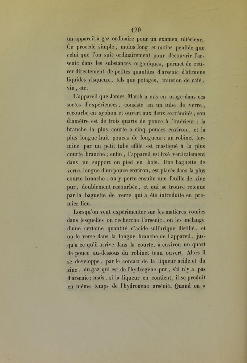 un appareil à gaz ordinaire pour un examen ultérieur. Ce procédé simple, moins long et moins pénible gue celui que l’on suit ordinairement pour découvrir l’ar- senic dans les substances organiques, permet de reti- rer directement de petites quantités d’arsenic d’alimens liquides visqueux, tels que potages, infusion de café , vin, etc. L’appareil que James Marsb a mis en usage dans ces sortes d’expériences, consiste en un tube de verre , recourbé en sypbon et ouvert aux deux extrémités; son diamètre est de trois quarts de pouce à l’intérieur : la branche la plus courte a cinq pouces environ, et la plus longue huit pouces de longueur ; un robinet ter- miné par un petit tube etRlé est mastiqué à la plus courte branche ; enfin , l’appareil est fixé verticalement dans un support ou pied en bois. Une baguette de verre, longue d’un pouce environ, est placée dans la plus courte branche ; on y porte ensuite une feuille de zinc pur, doublement recourbée, et qui se trouve retenue par la baguette de verre qui a été introduite en pre- mier lieu. Lorsqu’on veut expérimenter sur les matières vomies dans lesquelles on recherche l’arsenic, on les mélange d’une certaine quantité d’acide sulfurique distillé, et on le verse dans la longue branche de l’appareil, jus- qu’à ce qu’il arrive dans la courte, à environ un quart de pouce au-dessous du robinet tenu ouvert. Alors il se développe , par le contact de la liqueur acide et du zinc , du gaz qui est de l’hydrogène pur , s’il n’y a pas d’arsenic; mais, si la liqueur en contient, il se produit en même temps de l’hydrogène arsénié. Quand on a