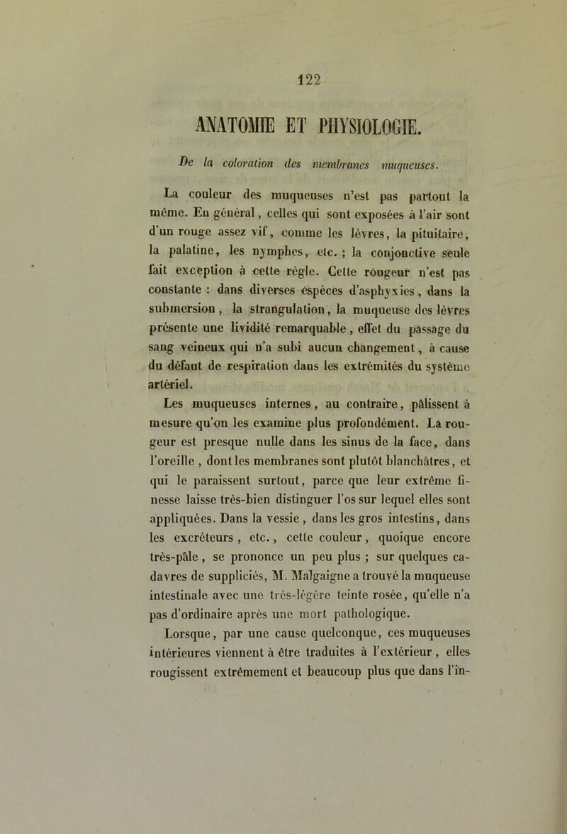 ANATOMIE ET PHYSIOLOGIE. De la coloration des membranes mucpieuses. La couleur des muqueuses n’est pas partout la même. Eu général, celles qui sont exposées à l’air sont d un rouge assez vif, comme les lèvres, la pituitaire, la palatine, les njmplies, etc.; la conjonctive seule fait exception à celte règle. Cette rougeur n’est pas constante : dans diverses espèces d’asphyxies, dans la submersion , la strangulation, la muqueuse des lèvres présente une lividité remarquable , effet du passage du sang veineux qui n’a subi aucun changement, à cause du défaut de respiration dans les extrémités du système > artériel. Les muqueuses internes, au contraire, pâlissent à mesure qu’on les examine plus profondément. La rou- geur est presque nulle dans les sinus de la face, dans l’oreille , dont les membranes sont plutôt blanchâtres, et qui le paraissent surtout, parce que leur extrême fi- nesse laisse très-bien distinguer l’os sur lequel elles sont appliquées. Dans la vessie , dans les gros intestins, dans les excréteurs , etc., cette couleur, quoique encore très-pâle , se prononce un peu plus ; sur quelques ca- davres de suppliciés, M. Malgaigne a trouvé la muqueuse intestinale avec une très-légère teinte rosée, quelle n’a pas d’ordinaire après une mort pathologique. Lorsque, par une cause quelconque, ces muqueuses intérieures viennent à être traduites à l’extérieur , elles rougissent extrêmement et beaucoup plus que dans l’in-