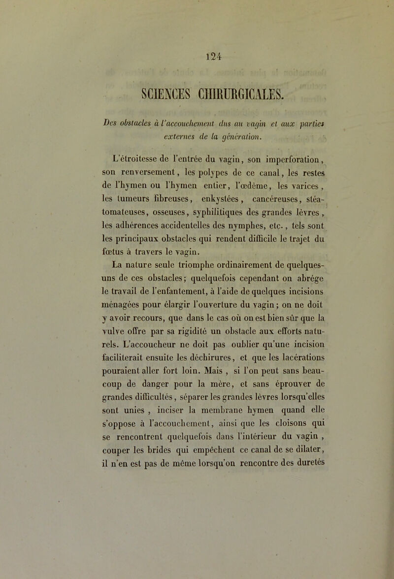 Des obstacles à l'accouchement dus au vatjin et aux parties externes de la çjénéralion. L’étroitesse de l’entrée du vagin, son imperforation, son renversement, les polypes de ce canal, les restes de l’hymen ou l’hymen entier, l’œdème, les varices , les tumeurs fibreuses, enkystées , cancéreuses, stéa- tomateuses, osseuses, syphilitiques des grandes lèvres, les adhérences accidentelles des nymphes, etc., tels sont les principaux obstacles qui rendent difficile le trajet du fœtus à travers le vagin. La nature seule triomphe ordinairement de quelques- uns de ces obstacles ; quelquefois cependant on abrège le travail de l’enfantement, à l’aide de quelques incisions ménagées pour élargir l’ouverture du vagin ; on ne doit y avoir recours, que dans le cas où on est bien sûr que la vulve offre par sa rigidité un obstacle aux efforts natu- rels. L’accoucheur ne doit pas oublier qu’une incision faciliterait ensuite les déchirures, et que les lacérations pouraient aller fort loin. Mais , si l’on peut sans beau- coup de danger pour la mère, et sans éprouver de grandes difficultés, séparer les grandes lèvres lorsqu’elles sont unies , inciser la membrane hymen quand elle s’oppose à l’accouchement, ainsi que les cloisons qui se rencontrent quelquefois dans l’intérieur du vagin , couper les brides qui empêchent ce canal de se dilater, il n’en est pas de môme lorsqu’on rencontre des duretés