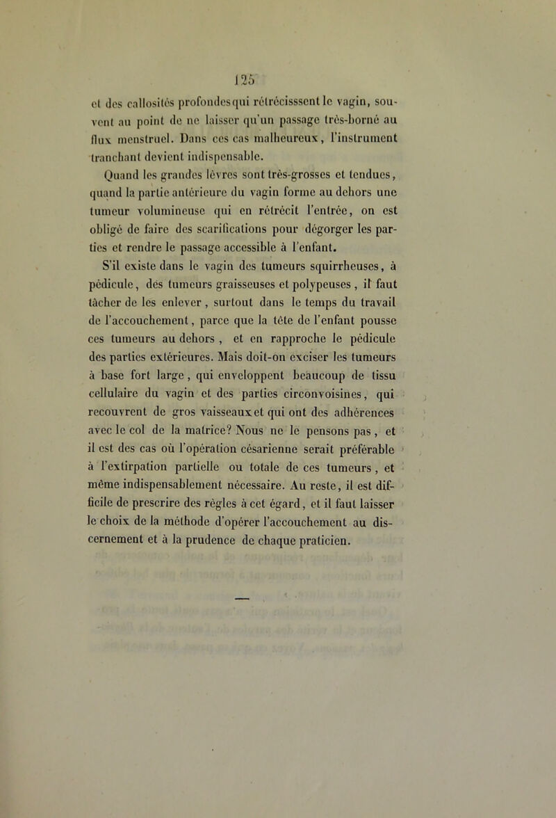 cl des callosilôs profomiesqui rclrécisssent le vagin, sou- vent an point de ne laisser qu’un passage très-borné au flux menstruel. Dans ces cas mallieureux, rinstruinent Iranclianl devient indispensable. Quand les grandes lèvres sont très-grosses et tendues, quand la partie antérieure du vagin forme au dehors une tumeur volumineuse qui en rétrécit l’entrée, on est obligé de faire des scarifications pour dégorger les par- ties et rendre le passage accessible à l’enfant. S’il existe dans le vagin des tumeurs squirrheuses, à pédicule, dés tumeurs graisseuses et polypeuses , il faut tâcher de les enlever , surtout dans le temps du travail de l’accouchement, parce que la tète de l’enfant pousse ces tumeurs au dehors , et en rapproche le pédicule des parties extérieures. Mais doit-on exciser les tumeurs à base fort large, qui enveloppent beaucoup de tissu cellulaire du vagin et des parties circonvoisines, qui recouvrent de gros vaisseaux et qui ont des adhérences avec le col de la matrice? Nous ne le pensons pas , et il est des cas où l’opération césarienne serait préférable * à l’extirpation partielle ou totale de ces tumeurs, et même indispensablement nécessaire. Au reste, il est dif- ficile de prescrire des régies à cet égard, et il faut laisser le choix de la méthode d’opérer l’accouchement au dis- cernement et à la prudence de chaque praticien.