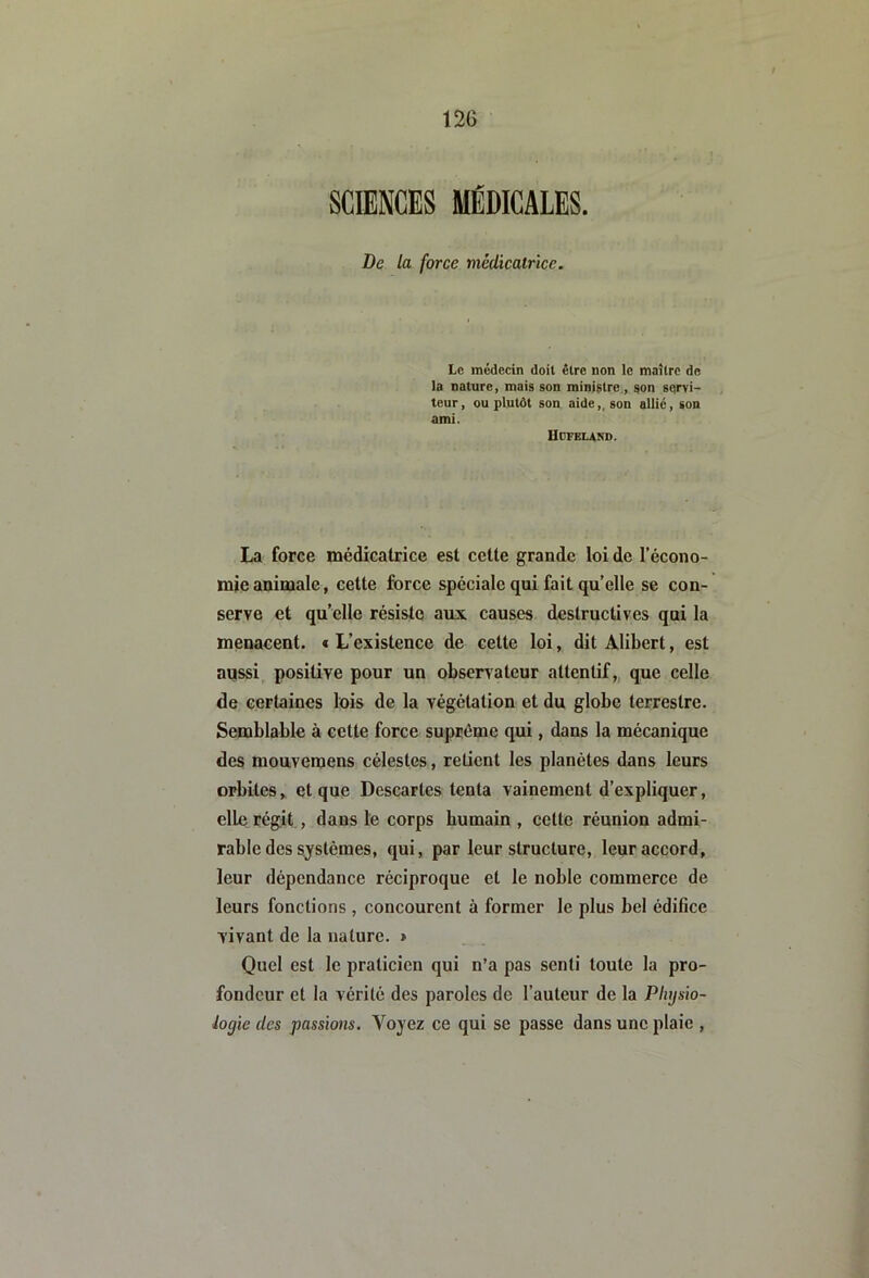 SCIENCES MÉDICALES. De la force médicatrice. Le médecin doit être non le maître de la nature, mais son ministre , son sqrvi- teur, ou plutôt son aide,, son allie, son ami. Hdfeland. La force médicatrice est cette grande loi de l’écono- mie animale, cette force spéciale qui fait quelle se con- serve et qu elle résiste aux causes destructives qui la menacent. « L’existence de cette loi, dit Alibert, est aussi, positive pour un observateur attentif, que celle de certaines lois de la végétation et du globe terrestre. Semblable à cette force suprême qui, dans la mécanique des mouvemens célestes, retient les planètes dans leurs orbites, et que Descartes tenta vainement d’expliquer, elle régit , dans le corps humain , cette réunion admi- rable des systèmes, qui, par leur structure, leur accord, leur dépendance réciproque et le noble commerce de leurs fonctions , concourent à former le plus bel édifice vivant de la nature. » Quel est le praticien qui n’a pas senti toute la pro- fondeur et la vérité des paroles de l’auteur de la Physio- logie des passions. Yojez ce qui se passe dans une plaie ,