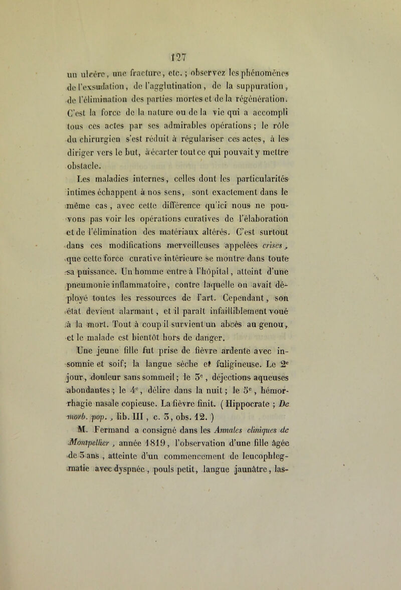 un ulfôrc, nnc fracture, etc.; observez lesphdiiomenes do l’exsutlation, de l’acrglutination , do la suppuration, de l'élimination des parties mortes et delà régénération ; C’est la force de la nature ou de la vio qui a accompli tous CCS actes par scs admirables opérations ; le rôle du ebirurgien s’est réduit à régulariser ces actes, à les diriger vers le but, à écarter tout ce qui pouvait y mettre obstacle. Les maladies internes , celles dont les particularités intimes échappent à nos sens, sont exactement dans le même cas, avec cette différence qu’ici nous ne pou- vons pas voir les opérations curatives de l’élaboration et de l’élimination dos matériaux altérés. C’est surtout dans ces modifications merveilleuses appelées crises, ^que celte force curative intérieure se montre dans toute -sa puissance. Un homme entre à l’hôpital, attoint d’une pneumonie inflammatoire, contre laquelle on avait dé- ployé toutes les ressources de Fart. Cependant, son ■•étal devient alarmant, et il parait infailliblement voué ;â la mort. Tout à coup il survient un abcès au genou, et le malade est bientôt hors de danger. Une jeune fille fut prise de fièvre ardente avec in- somnie et soif; la langue sèche et faligineuse. Le 2® jour, douleur sans sommeil ; le 5®, déjections aqueuses abondantes ; le 4“, délire dans la nuit ; le 5®, hémor- rhagie nasale copieuse. La fièvre finit. ( Hippocrate ; De morb. pop., lib. III, c. 3, obs. 12. ) M. Fcrmand a consigné dans les Annales cliniques de Montpellier , année 1819, l’observation d’une fille âgée <lc 3ans , atteinte d’un commencement de leucophleg- .raatic avec dyspnée , pouls petit, langue jaunâtre, las-