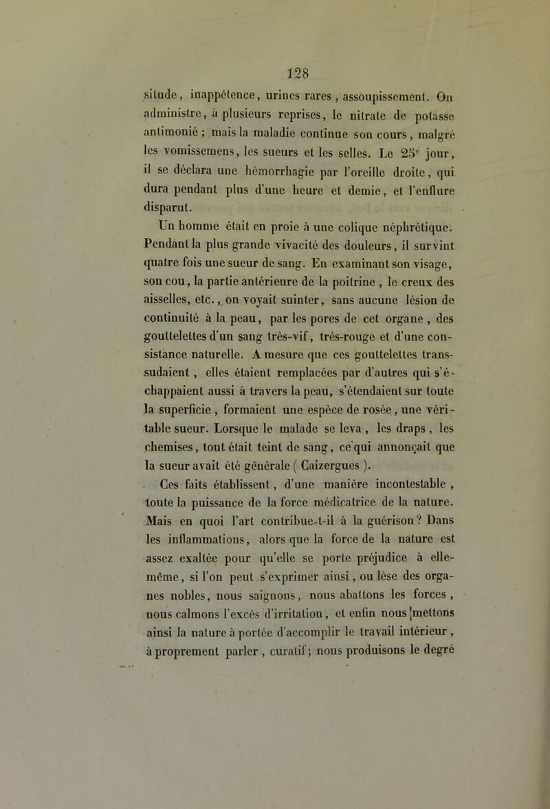 siludc, inappétence, urines rares , assoupissement. On administre, à plusieurs reprises, le nitrate de potasse antimonié ; mais la maladie continue son cours , malgré les vomissemens, les sueurs et les selles. Le 25“ jour, il se déclara une hémorrhagie par l’oreille droite, qui dura pendant plus d’une heure et demie, et l’enflure disparut. Un homme était en proie à une colique néphrétique. Pendant la plus grande Yivacité des douleurs, il survint quatre fois une sueur de sang. En examinant son visage, son cou, la partie antérieure de la poitrine , le creux des aisselles, etc., on voyait suinter, sans aucune lésion de continuité à la peau, par les pores de cet organe , des gouttelettes d’un sang très-vif, très-rouge et d’une con- sistance naturelle. A mesure que ces gouttelettes trans- sudaient , elles étaient remplacées par d’autres qui s’é- chappaient aussi à travers la peau, s’étendaient sur toute la superficie , formaient une espèce de rosée, une véri- table sueur. Lorsque le malade se leva , les draps , les chemises, tout était teint de sang, ce qui annonçait que la sueur avait été générale ( Caizergues ). - Ces faits établissent, d’une manière incontestable , toute la puissance de la force médicatrice de la nature. Mais en quoi l’art contribue-t-il à la guérison? Dans les inflammations, alors que la force de la nature est assez exaltée pour qu’elle se porte préjudice à elle- même , si l’on peut s’exprimer ainsi, ou lèse des orga- nes nobles, nous saignons, nous abattons les forces , nous calmons l’excès d’irritation, et enfin nous 'mettons ainsi la nature à portée d’accomplir le travail intérieur , à proprement parler , curatif; nous produisons le degré