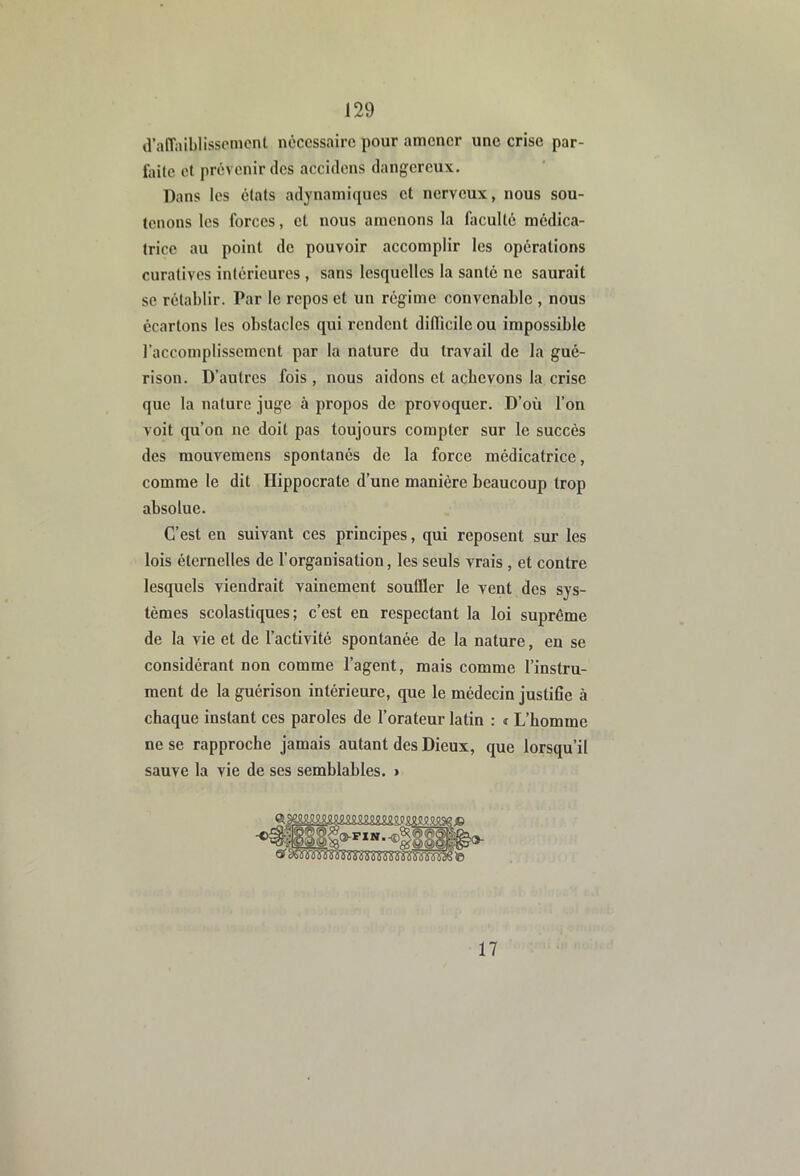 d’aiïaiblissomcnt nécessaire pour amener une crise par- faile et prévenir des accidens dangereux. Dans les états adynaniiques et nerveux, nous sou- tenons les forces, et nous amenons la faculté médica- trice au point de pouvoir accomplir les opérations curatives intérieures , sans lesquelles la santé ne saurait se rétablir. Par le repos et un régime convenable , nous écartons les obstacles qui rendent difficile ou impossible l’accomplissement par la nature du travail de la gué- rison. D’autres fois , nous aidons et achevons la crise que la nature juge à propos de provoquer. D’où l’on voit qu’on ne doit pas toujours compter sur le succès des mouvemens spontanés de la force médicatrice, comme le dit Hippocrate d’une manière beaucoup trop absolue. C’est en suivant ces principes, qui reposent sur les lois éternelles de l’organisation, les seuls vrais , et contre lesquels viendrait vainement souffler le vent des sys- tèmes scolastiques; c’est en respectant la loi suprême de la vie et de l’activité spontanée de la nature, en se considérant non comme l’agent, mais comme l’instru- ment de la guérison intérieure, que le médecin justifie à chaque instant ces paroles de l’orateur latin : « L’homme ne se rapproche jamais autant des Dieux, que lorsqu’il sauve la vie de ses semblables. > 17