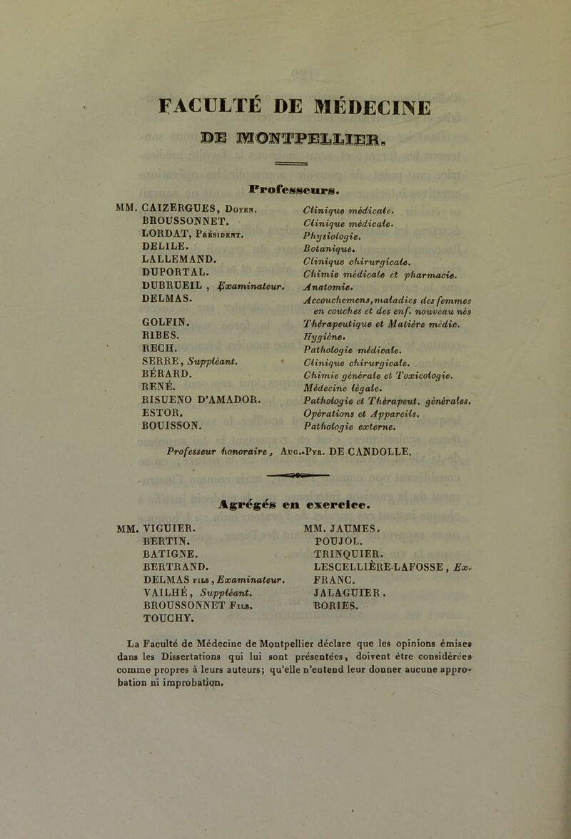 FACULTE DE MEDECINE ©E MOï?TOîElaÏ3Ï©B, Professeurs. MM. CAIZERGUES, Doybk. RROUSSONNET. LORDAT, PaBsiDEnT. DELILE. LALLEMAND. DÜPORTAL. DUBRUEIL , Çxaminateur. DELMAS. GOLFIN. RIRES. RECH. SERRE, Suppléant. BÉRARD. RENÉ. RISUENO D'AMADOR. ESTOR. BOÜISSON. Clinique médicale. Clinique médicale. Physiologie. Botanique» Clinique chirurgicale. Chimie médicale et pharmacie. Anatomie. Accouchemens, maladies des femmes en couches et des enf. nouveau nés Thérapeutique et Matière medio. Hygiène» Pathologie médicale. Clinique chirurgicale. Chimie générale et Toxicologie. Médecine légale. Pathologie et Thérapeut. générales. Opérations et Appareils. Pathologie externe. Professeur honoraire, Aoe.-Pys. DE CANDOLLE. irstBi Agrégées en exercice. MM. VIGUIER. BERTIN. BATIGNE. BERTRAND. DELMAS FILS, Examinateur, VAILHÉ, Suppléant. BROUSSONNET Fils. TOÜGHY. MM. JAUMES. POUJOL. TRINQUIER. LESCELLIÈRE LAFOSSE, Ex. FRANC. JALAGUIER. BORIES. La Faculté de Médecine de Montpellier déclare que les opinions émises dans les Dissertations qui lui sont présentées, doivent être considérées comme propres à leurs auteurs; qu’elle n’entend leur donner aucune appro- bation ni improbation.