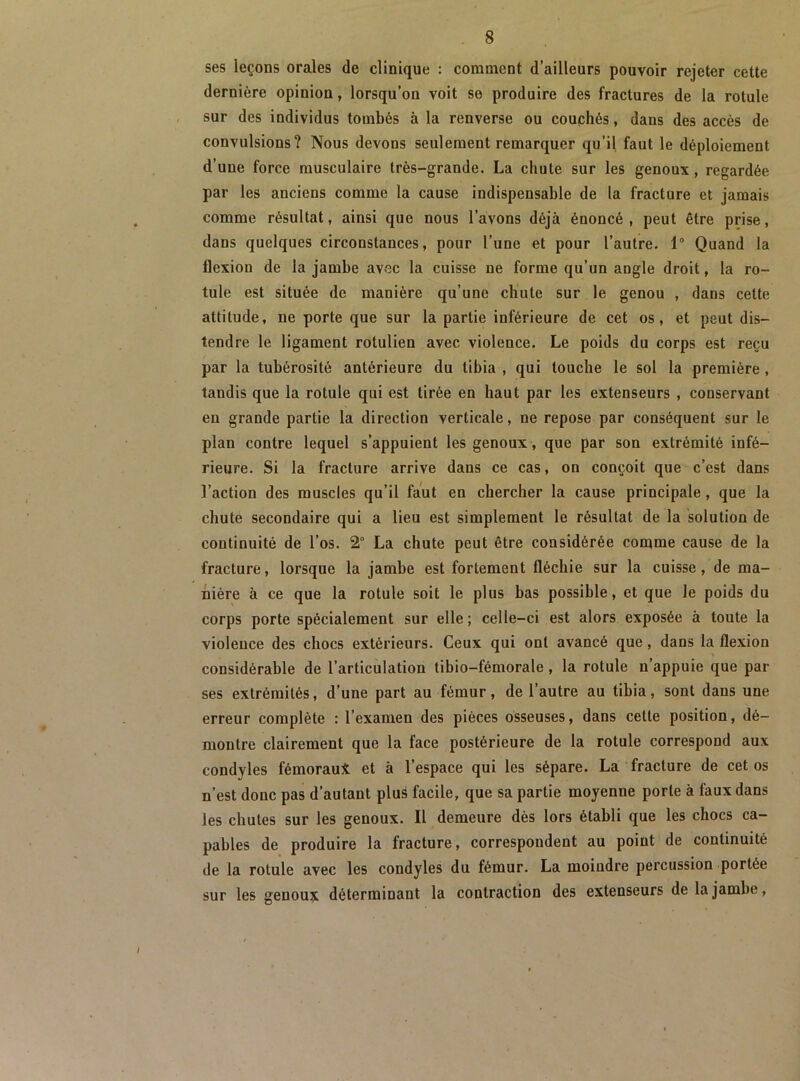 ses leçons orales de clinique : comment d’ailleurs pouvoir rejeter cette dernière opinion, lorsqu’on voit se produire des fractures de la rotule sur des individus tombés à la renverse ou couphés, dans des accès de convulsions? Nous devons seulement remarquer qu’il faut le déploiement d’une force musculaire très-grande. La chute sur les genoux, regardée par les anciens comme la cause indispensable de la fracture et jamais comme résultat, ainsi que nous l’avons déjà énoncé, peut être prise, dans quelques circonstances, pour l’une et pour l’autre. 1“ Quand la flexion de la jambe avec la cuisse ne forme qu’un angle droit, la ro- tule est située de manière qu’une chute sur le genou , dans cette attitude, ne porte que sur la partie inférieure de cet os, et peut dis- tendre le ligament rotulien avec violence. Le poids du corps est reçu par la tubérosité antérieure du tibia , qui touche le sol la première , tandis que la rotule qui est tirée en haut par les extenseurs , conservant en grande partie la direction verticale, ne repose par conséquent sur le plan contre lequel s’appuient les genoux, que par son extrémité infé- rieure. Si la fracture arrive dans ce cas, on conçoit que c’est dans l’action des muscles qu’il faut en chercher la cause principale, que la chute secondaire qui a lieu est simplement le résultat de la solution de continuité de l’os. 2° La chute peut être considérée comme cause de la fracture, lorsque la jambe est fortement fléchie sur la cuisse, de ma- nière à ce que la rotule soit le plus bas possible, et que le poids du corps porte spécialement sur elle ; celle-ci est alors exposée à toute la violence des chocs extérieurs. Ceux qui ont avancé que, dans la flexion considérable de l’articulation tibio-fémorale, la rotule n’appuie que par ses extrémités, d’une part au fémur, de l’autre au tibia, sont dans une erreur complète : l’examen des pièces osseuses, dans cette position, dé- montre clairement que la face postérieure de la rotule correspond aux condyles fémoraui et à l’espace qui les sépare. La fracture de cet os n’est donc pas d’autant plus facile, que sa partie moyenne porte à faux dans les chutes sur les genoux. Il demeure dès lors établi que les chocs ca- pables de produire la fracture, correspondent au point de continuité de la rotule avec les condyles du fémur. La moindre percussion portée sur les genou?^ déterminant la contraction des extenseurs de la jambe,