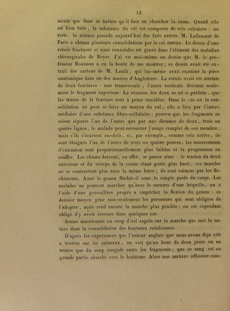 ments que daus sa nature qu’il faut en chercher la cause. Quand elle est bien faite, la substance du cal est composée de sels calcaires ; au reste, la science possède aujourd’hui des faits avérés. M. Lallemant de Paris a obtenu plusieurs consolidations par le cal osseux. Le dessin d’une rotule fracturée et ainsi consolidée est gravé dans l’élément des maladies chirurgicales de Boyer. J’ai vu moi-même un dessin que M. le pro- fesseur Bouisson a eu la bonté de me montrer; ce dessin avait été ex- trait des cartons de M. Lauth , qui lui-même avait examiné la pièce anatomique dans un des musées d’Angleterre. La rotule avait été atteinte de deux fractures : une transversale , l’autre verticale divisant seule- ment le fragment supérieur. La réunion des deux os est si parfaite , que les traces de la fracture sont à peine sensibles. Dans le cas où la con- .solidation ne peut se faire au moyen du cal, elle a lieu par l’inter- médiaire d’une substance fibro-cellulaire : pourvu que les fragments ne soient séparés l’un de l’autre que par une distance de deux, trois ou quatre lignes, le malade peut recouvrer l’usage complet de son membre ; mais s’ils s’écartent au-delà, si, par exemple, comme cela arrive, ils sont éloignés l’un de l’autre de trois ou quatre pouces, les mouvements d’extension sont proportionnellement plus faibles et la progression en souffre. Les choses doivent, en effet, se passer ainsi : le tendon du droit antérieur et du triceps de la cuisse étant porté plus haut, ces muscles ne se contractent plus avec la même force ; ils sont vaincus par les flé- chisseurs. Aussi le genou fléchit-il sous .le simple poids du corps. Les malades ne peuvent marcher qu’avec le secours d’une béquille, ou à l’aide d’une genouillère propre à empêcher la flexion du genou : ce dernier moyen gêne non-seulement les personnes qui sont obligées de l’adopter , mais rend encore la marche plus pénible ; on est cependant obligé d’y avoir recours dans quelques cas. Jetons maintenant un coup d’œil rapide sur la marche que suit la na- ture dans la consolidation des fractures rotuliennes. D’après les expériences que l’auteur anglais que nous avons déjà cité a tentées sur les animaux , on voit qu’au bout de deux jours on ne trouve que du sang coagulé entre les fragments ; que ce sang est en grande partie absorbé vers le huitième. Alors une matière adhésive com-