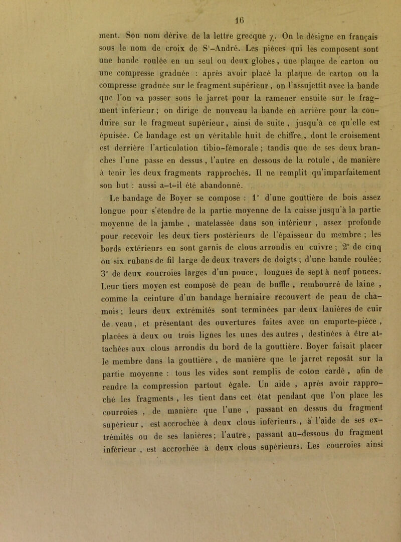 IG ment. Son nom dérive de la lettre grecque y. On le désigne en français sous le nom de croix de S‘-André. Les pièces qui les composent sont une bande roulée en un seul ou deux globes, une plaque de carton ou une compresse graduée : après avoir placé la plaque de carton ou la compresse graduée sur le fragment supérieur, on l’assujettit avec la bande que l’on va passer sous le jarret pour la ramener ensuite sur le frag- ment inférieur; on dirige de nouveau la bande en arrière pour la con- duire sur le fragment supérieur, ainsi de suite, jusqu’à ce qu’elle est épuisée. Ce bandage est un véritable huit de chiffre , dont le croisement est derrière l’articulation tibio-fémorale ; tandis que de ses deux bran- ches l’une passe en dessus , l’autrp en dessous de la rotule , de manière à tenir les deux fragments rapprochés. Il ne remplit qu’imparfaitement sou but : aussi a-t-il été abandonné. Le bandage de Boyer se compose : 1° d’une gouttière de bois assez longue pour s’étendre de la partie moyenne de la cuisse jusqu’à la partie moyenne de la jambe , matelassée dans son intérieur , assez profonde pour recevoir les deux tiers postérieurs de l’épaisseur du membre ; les bords extérieurs en sont garnis de clous arrondis en cuivre ; 2° de cinq ou six rubans de fil large de deux travers de doigts; d’une bande roulée; 3° de deux courroies larges d’un pouce, longues de sept à neuf pouces. Leur tiers moyen est composé de peau de buffle , rembourré de laine , comme la ceinture d’un bandage herniaire recouvert de peau de cha- mois ; leurs deux extrémités sont terminées par deux lanières de cuir de veau, et présentant des ouvertures faites avec un emporte-pièce , placées à deux ou trois lignes les unes des autres , destinées à être at- tachées aux clous arrondis du bord de la gouttière. Boyer faisait placer le membre dans la gouttière , de manière que le jarret reposât sur la partie moyenne : tous les vides sont remplis de coton cardé , afin de rendre la compression partout égale. Un aide , après avoir rappro- ché les fragments , les tient dans cet état pendant que 1 on place^ les courroies , de manière que l’une , passant en dessus du fragment supérieur, est accrochée à deux clous inférieurs , a l’aide de ses ex- trémités ou de ses lanières; l’autre, passant au-dessous du fragment inférieur , est accrochée à deux clous supérieurs. Les courroies ainsi