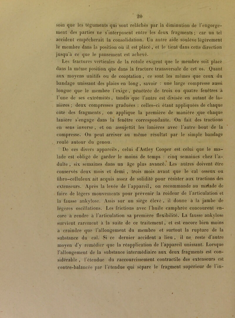 soin que les téguments qui sont relâchés par la diminution de l’engorge- ment des parties ne s’interposent entre les deux fragments ; car un tel accident empêcherait la consolidation. Un autre aide soulève légèrement le membre dans la position où il est placé, et le tient dans cette direction jusqu’à ce que le pansement est achevé. Les fractures verticales de la rotule exigent que le membre soit placé dans la môme position que dans la fracture transversale de cet os. Quant aux moyens unitifs ou de coaptation, ce sont les mêmes que ceux du bandage unissant des plaies en long, savoir : une large compresse aussi longue que le membre l’exige , pénétrée de trois ou quatre fenêtres à l’une de ses extrémités, tandis que l’autre est divisée en autant de la- nières ; deux compresses graduées : celles-ci étant appliquées de chaque côté des fragments, on applique la première de manière ^qüe chaque lanière s’engage dans la fenêtre correspondante. On fait des tractions en sens inverse, et on assujettit les lanières avec l’autre bout de la compresse. On peut arriver au même résultat par le simple bandage , roulé autour du genou. De ces divers appareils, celui d’Astley Cooper est celui que le ma- lade est obligé de garder le moins de temps : cinq semaines chez l’a- dulte , six semaines dans un âge plus avancé.* Les autres doivent être conservés deux mois et demi , trois mois avant que le cal osseux ou fibro-celluleux ait acquis assez de solidité pour résister aux tractions des extenseurs. Après la levée de l’appareil, on recommande au maiade de faire de légers mouvements pour prévenir la roideur de l’articulation et la fausse ankylosé. Assis sur un siège élevé , il donne à la jambe de légères oscillations. Les frictions avec l’huile camphrée concourent en- core à rendre à l’articulation sa première flexibilité. La fausse ankylosé survient rarement à la suite de ce traitement, et est encore bien moins à craindre que l’allongement du membre et surtout la rupture de la substance du cal. Si ce dernier accident a lieu , il ne reste d’autre moyen d’y remédier que la réapplication de l’appareil unissant. Lorsque l’allongement de la substance intermédiaire aux deux fragments est con- sidérable , l’étendue du raccourcissement contractile des extenseurs est contre-balancée par l’étendue qui sépare le fragment supérieur de l in-