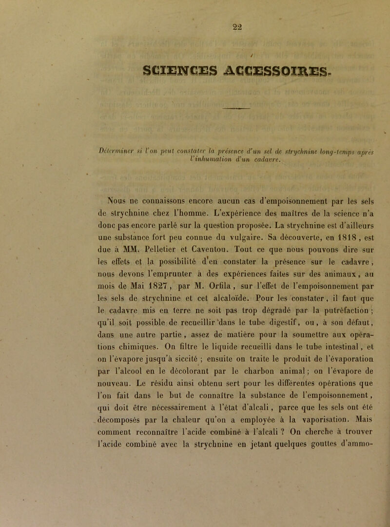 DéUrminer si l’on peut constater la présence d’un sel de strychnine long-temps après l’inhumation d’un cadavre. Nous ne connaissons encore aucun cas d’empoisonnement par les sels de strychnine chez l’homme. L’expérience des maîtres de la science n’a donc pas encore parlé sur la question proposée. La strychnine est d’ailleurs une substance fort peu connue du vulgaire. Sa découverte, en 1818 , est due à MM. Pelletier et Caventou. Tout ce que nous pouvons dire sur les effets et la possibilité d’en constater la présence sur le cadavre, nous devons l’emprunter à des expériences faites sur des animaux, au mois de Mai 1827, par M. Orfila , sur l’elfet de l’empoisonnement par les sels de strychnine et cet alcaloïde. Pour les constater, il faut que le cadavre mis en terre ne soit pas trop dégradé par la putréfaction ; qu’il soit possible de recueillir‘dans le tube digestif, ou, à son défaut, dans une autre partie, assez de matière pour la soumettre aux opéra- tions chimiques. On filtre le liquide recueilli dans le tube intestinal, et on l’évapore jusqu’à siccité ; ensuite on traite le produit de l’évaporation par l’alcool en le décolorant par le charbon animal ; on l’évapore de nouveau. Le résidu ainsi obtenu sert pour les différentes opérations que l’on fait dans le but de connaître la substance de l’empoisonnement, qui doit être nécessairement à l’état d’alcali, parce que les sels ont été ^décomposés par la chaleur qu’on a employée à la vaporisation. Mais comment reconnaître l’acide combiné à l’alcali ? On cherche à trouver l’acide combiné avec la strychnine en jetant quelques gouttes d’ammo-