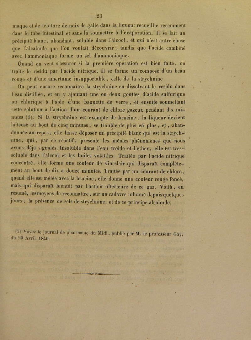 niaque et de teinture de noix de galle dans la liqueur recueillie récemment dans le tube intestinal et sans la soumettre à l’évaporation. Il se lait un précipité blanc, abondant, soluble dans l’alcool, et qui n’est autre chose que l’alcaloïde que l’on voulait découvrir ; tandis que l’acide combiné avec l’ammoniaque forme un sel d’ammoniaque. Quand on veut s’assurer si la première opération est bien faite, on traite le résidu par l’acide nitrique. Il se forme un composé d’un beau rouge et d’une amertume insupportable , celle de la strychnine On peut encore reconnaître la strychnine en dissolvant le résidu dans l’eau distillée, et en y ajoutant une ou deux gouttes d’acide sulfurique ou chlorique à l’aide d’une baguette de verre , et ensuite soumettant cette solution à l’action d’un courant de chlore gazeux pendant dix mi- N , nules (1), Si la strychnine est exempte de brucine , la liqueur devient laiteuse au bout de cinq minutes, se trouble de plus en plus, ef, -aban- donnée au repos, elle laisse déposer un précipité blanc qui est la strych- nine, qui , par ce réactif, présente les mêmes phénomènes que nous avons déjà signalés. Insoluble dans l’eau froide et l’éther, elle èst très- soluble dans 1 alcool et les huiles volatiles. Traitée par l’acide nitrique concentré, elle forme une couleur de vin clair qui disparaît complète- ment au bout de dix à douze minutes. Traitée par un courant de chlore, quand elle est mêlée avec la brucine, elle donne une couleur rouge foncé, mais qui disparaît bientôt par l’action ultérieure de ce gaz. Voilà , en résumé, les moyens de reconnaître, sur un cadavre inhumé depuis quelques jours, la présence de sels de strychnine, et de ce principe alcaloïde. (1) Voyez le journal de pharmacie du Midi, publié par M. le professeur Gav, du 20 Avril 1840.