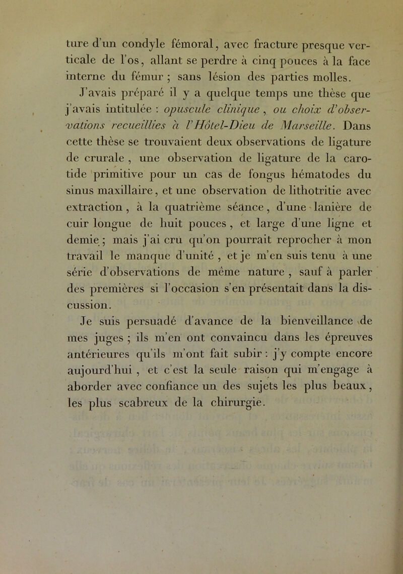 ture d’un condyle fémoral, avec fracture presque ver- ticale de l’os, allant se perdre à cinq pouces à la face interne du fémur ; sans lésion des parties molles. J’avais préparé il y a quelque temps une thèse que j’avais intitulée : opuscule clinique , ou choix d’ohser- xatioiis 7'ecueillies a VHôtel-Dieu de Marseille. Dans cette thèse se trouvaient deux observations de lie^ature de crurale , une observation de ligature de la caro- tide 'primitive pour un cas de fongus hématodes du sinus maxillaire, et une observation de lithotritie avec extraction , à la quatrième séance , d’une ' lanière de cuir longue de huit pouces , et large d’une ligne et demie ; mais j’ai cru qu’on pourrait reprocher à mon travail le manque d’unité , et je m’en suis tenu à une série d’observations de même nature , sauf à parler des premières si l’occasion s’en présentait dans la dis- cussion. Je suis persuadé d’avance de la bienveillance vde mes juges ; ils m’en ont convaincu dans les épreuves antérieures qu’ils m’ont fait subir ; j’y compte encore aujourd’hui , et c’est la seule raison qui m’engage à aborder avec confiance un des sujets les plus beaux, les plus scabreux de la chirurgie.