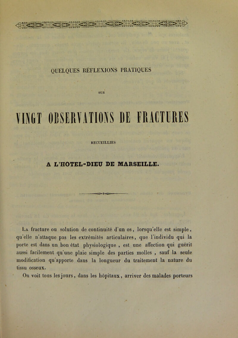 QUELQUES RÉFLEXIONS PRATIQUES SDK VINGT OBSEIlViTIONS DE FDVCTDDES RECUEILLIES A L’HOTEL-DIEU DE MARSEILLE. La fracture ou solution de continuité d’un os, lorsqu’elle est simple, qu’elle n’attaque pas les extrémités articulaires, que l’individu qui la porte est dans un bon état physiologique , est une affection qui guérit aussi facilement qu’une plaie simple des parties molles , sauf la seule modification qu’apporte dans la longueur du traitement la nature du tissu osseux. On voit tous les jours, dans les hôpitaux, arriver des malades porteurs