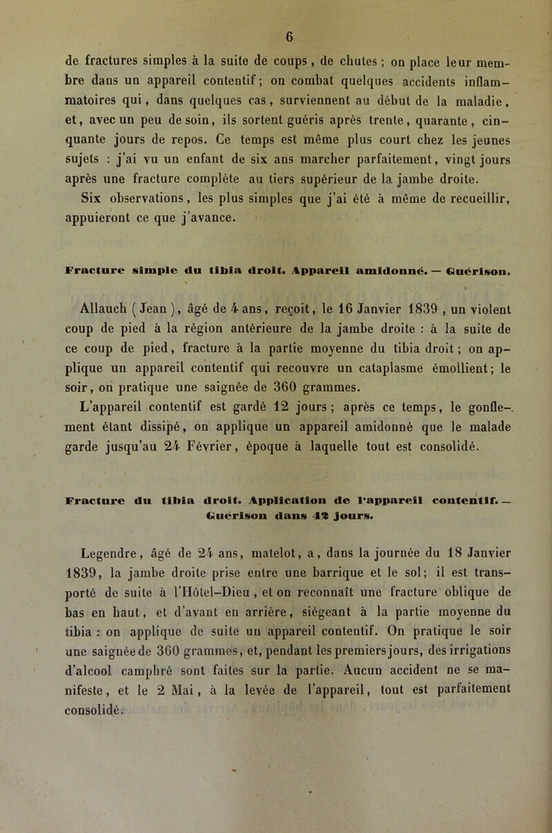 de fractures simples à la suite de coups, de chutes ; on place leur mem- bre dans un appareil contentif; on combat quelques accidents inflam- matoires qui, dans quelques cas, surviennent au début de la maladie, et, avec un peu de soin, ils sortent guéris après trente, quarante, cin- quante jours de repos. Ce temps est même plus court chez les jeunes sujets : j’ai vu un enfant de six ans marcher parfaitement, vingt jours après une fracture complète au tiers supérieur de la jambe droite. Six observations, les plus simples que j’ai été à même de recueillir, appuieront ce que j’avance. Fracture simple du tibia droit. Appareil amidonne. — Oncrlson. » Allauch ( Tean ), âgé de 4 ans, reçoit, le 16 Janvier 1839 , un violent coup de pied à la région antérieure de la jambe droite : à la suite de ce coup de pied, fracture à la partie moyenne du tibia droit ; on ap- plique un appareil contentif qui recouvre un cataplasme émollient; le soir, on pratique une saignée de 360 grammes. L’appareil contentif est gardé 12 jours ; après ce temps, le gonfle-, ment étant dissipé, on applique un appareil amidonné que le malade garde jusqu’au 24 Février, époque à laquelle tout est consolidé. Fracture du tibia droit. Application de l*appareil contentif. — Ciucrlson dans 4% jours. Legendre, âgé de 24 ans, matelot, a, dans la journée du 18 Janvier 1839, la jambe droite prise entre une barrique et le sol; il est trans- porté de suite à l’Hôtel-Dieu , et on reconnaît une fracture oblique de bas en haut, et d’avant en arrière, siégeant à la partie moyenne du tibia : on applique de suite un appareil contentif. On pratique le soir une saignée de 360 grammes, et, pendant les premiers jours, des irrigations d’alcool camphré sont faites sur la partie. Aucun accident ne se ma- nifeste, et le 2 Mai, à la levée de l’appareil, tout est parfaitement consolidé.