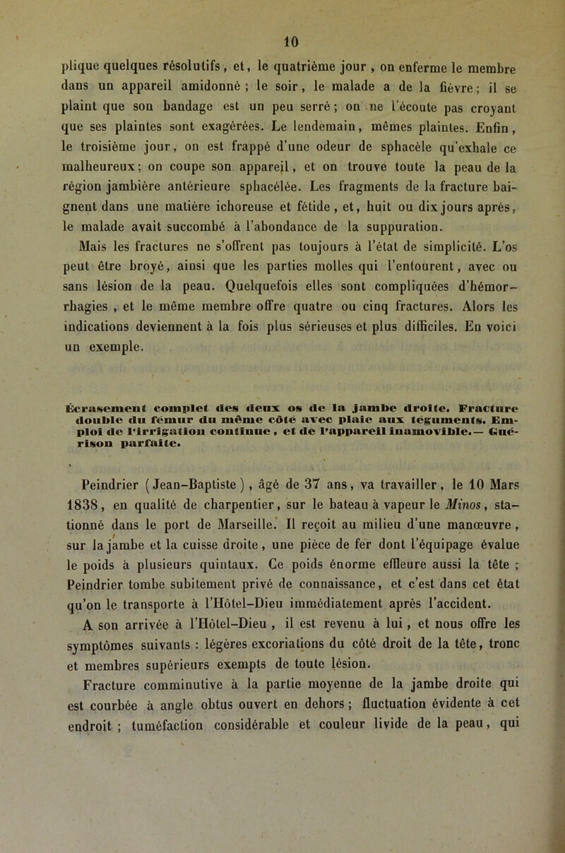 plique quelques résolutifs, et, le quatrième jour , on enferme le membre dans un appareil amidonné ; le soir, le malade a de la fièvre ; il se plaint que son bandage est un peu serré; on ne l’écoute pas croyant que ses plaintes sont exagérées. Le lendemain, mêmes plaintes. Enfin, le troisième jour, on est frappé d’une odeur de sphacèle qu’exhale ce malheureux; on coupe son appareil, et on trouve toute la peau de la région jambière antérieure sphacélée. Les fragments de la fracture bai- gnent dans une matière ichoreuse et fétide, et, huit ou dix jours après, le malade avait succombé à l’abondance de la suppuration. Mais les fractures ne s’offrent pas toujours à l’état de simplicité. L’os peut être broyé, ainsi que les parties molles qui l’entourent, avec ou sans lésion de la peau. Quelquefois elles sont compliquées d’hémor- rhagies , et le même membre offre quatre ou cinq fractures. Alors les indications deviennent à la fois plus sérieuses et plus difficiles. En voici un exemple. Écrasement complet des deux os de la jambe droite. Fracture double du fémur du même côté avec plaie aux téguments. Em- ploi de rirrlgatlou continue, et fie l’appareil inamovible.— Ciné- risou parfaite. Peindrier (Jean-Baptiste), âgé de 37 ans, va travailler, le 10 Mars 1838, en qualité de charpentier, sur le bateau à vapeur le Jfmos, sta- tionné dans le port de Marseille.’ Il reçoit au milieu d’une manœuvre, sur la jambe et la cuisse droite, une pièce de fer dont l’équipage évalue le poids à plusieurs quintaux. Ce poids énorme effleure aussi la tête ; Peindrier tombe subitement privé de connaissance, et c’est dans cet état qu’on le transporte à l’Hôtel-Dieu immédiatement après l’accident. A son arrivée à l’Holel-Dieu , il est revenu à lui, et nous offre les symptômes suivants : légères excoriations du côté droit de la tête, tronc et membres supérieurs exempts de toute lésion. Fracture comminutive à la partie moyenne de la jambe droite qui est courbée à angle obtus ouvert en dehors ; fluctuation évidente à cet endroit ; tuméfaction considérable et couleur livide de la peau, qui