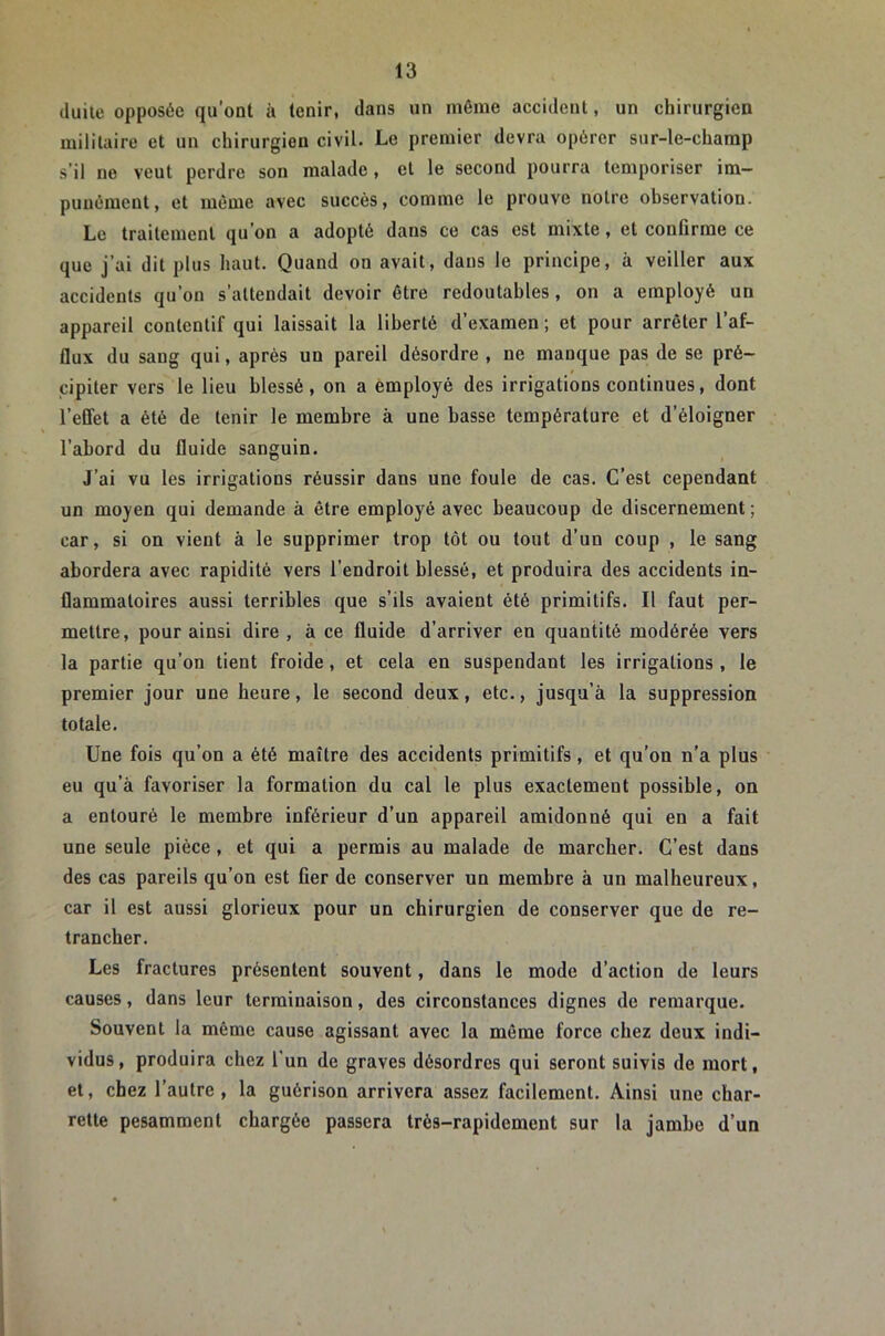 (luite opposée qu’ont à tenir, dans un même accident, un chirurgien militaire et un chirurgien civil. Le premier devra opérer sur-le-champ s’il ne veut perdre son malade, et le second pourra temporiser im- punément, et même avec succès, comme le prouve notre observation. Le traitement qu’on a adopté dans ce cas est mixte, et confirme ce que j’ai dit plus haut. Quand on avait, dans le principe, à veiller aux accidents qu’on s’attendait devoir être redoutables, on a employé un appareil contentif qui laissait la liberté d’examen ; et pour arrêter l’af- flux du sang qui, après un pareil désordre , ne manque pas de se pré- cipiter vers le lieu blessé, on a employé des irrigations continues, dont l’effet a été de tenir le membre à une basse température et d’éloigner l’abord du fluide sanguin. J’ai vu les irrigations réussir dans une foule de cas. C’est cependant un moyen qui demande à être employé avec beaucoup de discernement ; car, si on vient à le supprimer trop tôt ou tout d’un coup , le sang abordera avec rapidité vers l’endroit blessé, et produira des accidents in- flammatoires aussi terribles que s’ils avaient été primitifs. Il faut per- mettre, pour ainsi dire , à ce fluide d’arriver en quantité modérée vers la partie qu’on tient froide, et cela en suspendant les irrigations , le premier jour une heure, le second deux, etc., jusqu’à la suppression totale. Une fois qu’on a été maître des accidents primitifs, et qu’on n’a plus eu qu’à favoriser la formation du cal le plus exactement possible, on a entouré le membre inférieur d’un appareil amidonné qui en a fait une seule pièce, et qui a permis au malade de marcher. C’est dans des cas pareils qu’on est fier de conserver un membre à un malheureux, car il est aussi glorieux pour un chirurgien de conserver que de re- trancher. Les fractures présentent souvent, dans le mode d’action de leurs causes, dans leur terminaison, des circonstances dignes de remarque. Souvent la même cause agissant avec la même force chez deux indi- vidus, produira chez l’un de graves désordres qui seront suivis de mort, et, chez l’autre, la guérison arrivera assez facilement. Ainsi une char- rette pesamment chargée passera très-rapidement sur la jambe d’un
