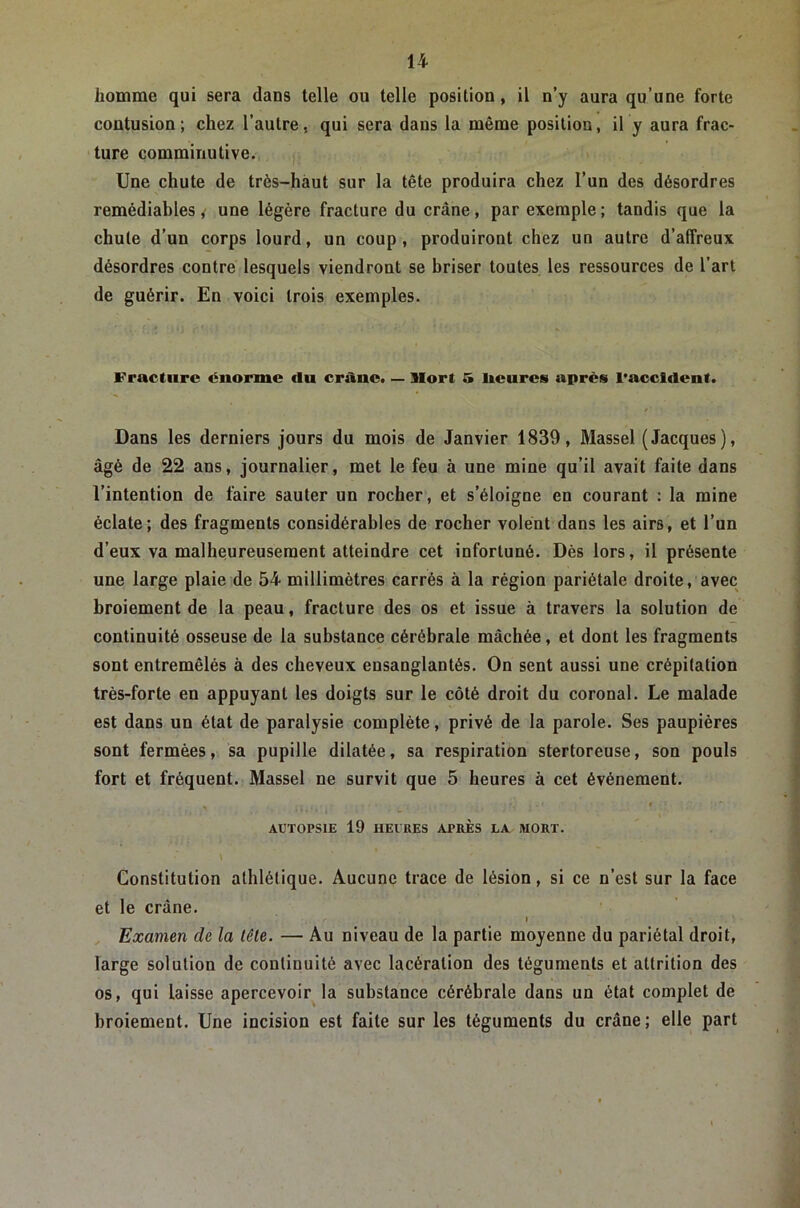 homme qui sera dans telle ou telle position, il n’y aura qu’une forte contusion; chez l’autre, qui sera dans la même position, il y aura frac- ture commiriutive. Une chute de très-haut sur la tête produira chez l’un des désordres remédiables, une légère fracture du crâne, par exemple ; tandis que la chute d’un corps lourd, un coup, produiront chez un autre d’affreux désordres contre lesquels viendront se hriser toutes les ressources de l’art de guérir. En voici trois exemples. Fracture énorme du crâne. — Mort 5 heures après l'accident. Dans les derniers jours du mois de Janvier 1839, Massel (Jacques), âgé de 22 ans, journalier, met le feu à une mine qu’il avait faite dans l’intention de faire sauter un rocher, et s’éloigne en courant : la mine éclate; des fragments considérables de rocher volent dans les airs, et l’un d’eux va malheureusement atteindre cet infortuné. Dès lors, il présente une large plaie de 54 millimètres carrés à la région pariétale droite, avec broiement de la peau, fracture des os et issue à travers la solution de continuité osseuse de la substance cérébrale mâchée, et dont les fragments sont entremêlés à des cheveux ensanglantés. On sent aussi une crépitation très-forte en appuyant les doigts sur le côté droit du coronal. Le malade est dans un état de paralysie complète, privé de la parole. Ses paupières sont fermées, sa pupille dilatée, sa respiration stertoreuse, son pouls fort et fréquent. Massel ne survit que 5 heures à cet événement. , f AUTOPSIE 19 HEIHES APRÈS LA MORT. Constitution athlétique. Aucune trace de lésion, si ce n’est sur la face et le crâne. I ^ Examen de la tête. — Au niveau de la partie moyenne du pariétal droit, large solution de continuité avec lacération des téguments et attrition des os, qui laisse apercevoir la substance cérébrale dans un état complet de broiement. Une incision est faite sur les téguments du crâne; elle part