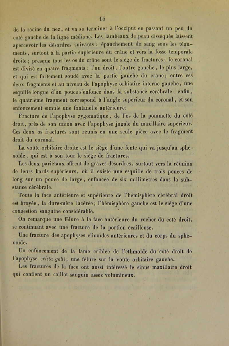 de la racine du nez, et va se terminer à l’occiput en passant un peu du côté gauche de la ligne médiane. Les lambeaux de peau disséqués laissent apercevoir tes désordres suivants : épanchement de sang sous les tégu- ments, surtout à la partie supérieure du crâne et vers la fosse temporale droite ; presque tous les os du crâne sont le siège de fractures ; le coronal est divisé en quatre fragments : l’un droit, l’autre gauche, le plus large, et qui est fortement soudé avec la partie gauche du crâne; entre ces deux fragments et au niveau de l’apophyse orbitaire interne gauche, une esquille longue d’un pouce s’enfonce dans la substance cérébrale ; enfin, le quatrième fragment correspond à l’angle supérieur du coronal, et son enfoncement simule une fontanelle antérieure. Fracture de l’apophyse zygomatique, de l’os de la pommette du côté droit, près de son union avec l’apophyse jugale du maxillaire supérieur. Ces deux os fracturés sont réunis en une seule pièce avec le fragment droit du coronal. La voûte orbitaire droite est le siège d’une fente qui va jusqu’au sphé- noïde , qui est à son tour le siège de fractures. Les deux pariétaux offrent de graves désordres, surtout vers la réunion de leurs bords supérieurs, où il existe une esquille de trois pouces de long sur un pouce de large, enfoncée de six millimètres dans la sub- stance cérébrale. Toute la face antérieure et supérieure de l’hémisphère cérébral droit est broyée, la dure-mère lacérée ; l’hémisphère gauche est le siège d’une congestion sanguine considérable. On remarque une fêlure à la face antérieure du rocher du côté droit, se continuant avec une fracture de la portion écailleuse. Une fracture des apophyses clinoïdes antérieures et du corps du sphé- noïde. Un enfoncement de la lame criblée de l’ethmoïde du 'côté droit de l’apophyse crisla galli; une fêlure sur la voûte orbitaire gauche. Les fractures de la face ont aussi intéressé le sinus maxillaire droit qui contient un caillot sanguin assez volumineux.