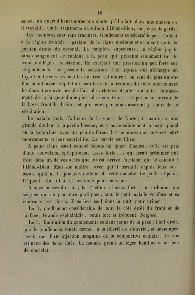 sance, un quart d’heure après une chute qu’il a faite dans une maison où il travaille. On le transporte de suite à l’IIôtel-Dieu, où j’étais de garde. Les membres sont sans fractures. Gonflement considérable peu rénitent à la région frontale , partant de la ligne médiane et occupant toute la portion droite du coronal. La paupière supérieure, la région jugale sans changement de couleur à la peau qui présente seulement sur le front une légère excoriation. En exerçant une pression un peu forte sur ce gonflement , on perçoit la sensation d’un liquide qui s’échappe dh fuyant à travers les mailles du tissu cellulaire ; on sent de plus un en- foncement avec crépitation manifeste à la réunion du tiers interne avec les deux tiers externes de l’arcade orbitaire droite ; un autre enfonce- ment de la largeur d’une pièce de deux francs est perçu au niveau de la bosse frontale droite , et plusieurs personnes assurent y sentir de la crépitation. Le malade jouit d’ailleurs de la vue , de l’ouïe ; il manifeste une grande douleur à la partie blessée, et y porte subitement la main quand on la comprime avec un peu de force. Les membres ont conservé leurs mouvements et leur sensibilité. La parole est libre. A peine Dane est-il couché depuis un quart d’heure , qu’il est pris d’une convulsion épileptiforme assez forte , ce qui ferait présumer que c’est dans un de ces accès que lui est arrivé l’accident qui le conduit à l’Hôtel-Dieu. Mais son maître , avec qui il travaille depuis deux ans, assure qu’il ne l’a jamais vu atteint de cette maladie. Le pouls est petit, fréquent : du tilleul est ordonné pour boisson. A onze heures du soir , la réaction est assez forte : on ordonne une saignée qui ne peut être pratiquée , tant le petit malade vocifère et se contracte avec force. Il se lève seul dans la nuit pour uriner. Le 3, gonflement considérable de tout le côté droit du front et de la face. Grande céphalalgie , pouls fort et fréquent. Saignée. Le 7, diminution du gonflement; couleur jaune de la peau ; l’œil droit, que le gonflement tenait fermé , a la liberté de s’ouvrir , et laisse aper- cevoir une forte injection sanguine de la conjonctive oculaire. La vue est nette des deux côtés. Le malade prend un léger bouillon et un peu de chocolat.