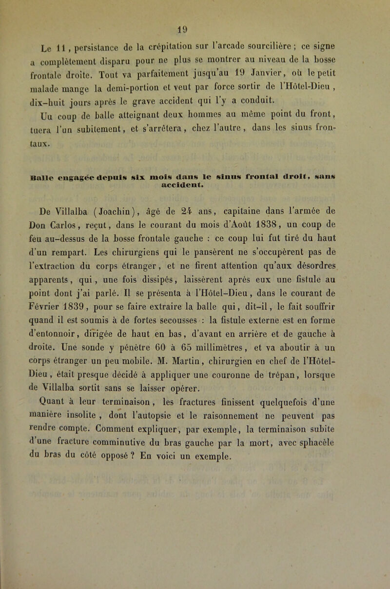 Le 11 , persistance de la crépitation sur l’arcade sourcilière; ce signe a complètement disparu pour ne plus se montrer au niveau de la bosse frontale droite. Tout va parfaitement jusqu’au 19 Janvier, où le petit malade mange la demi-portion et veut par force sortir de 1 Hôtel-Dieu , dix—huit jours après le grave accident qui 1 y a conduit. Un coup de balle atteignant deux hommes au même point du front, tuera l’un subitement, et s’arrêtera, chez l’autre, dans les sinus fron- taux. Balle engagée depuis six mois dans le sinus frontal flrolt. sans accident. De Villalba (Joachin), âgé de 24 ans, capitaine dans l’armée de Don Carlos, reçut, dans le courant du mois d’Aoùt 1838, un coup de feu au-dessus de la bosse frontale gauche : ce coup lui fut tiré du haut d’un rempart. Les chirurgiens qui le pansèrent ne s’occupèrent pas de l’extraction du corps étranger, et ne firent attention qu’aux désordres apparents, qui, une fois dissipés, laissèrent après eux une fistule au point dont j’ai parlé. Il se présenta à l’Hôtel-Dieu, dans le courant de Février 1839, pour se faire extraire la balle qui, dit-il, le fait souffrir quand il est soumis à de fortes secousses : la fistule externe est en forme d’entonnoir, dirigée de haut en bas, d’avant en arrière et de gauche à droite. Une sonde y pénètre 60 à 65 millimètres, et va aboutir à un corps étranger un peu mobile. M. Martin, chirurgien en chef de l’Hôtel- Dieu, était presque décidé à appliquer une couronne de trépan, lorsque de Villalba sortit sans se laisser opérer. Quant à leur terminaison, les fractures finissent quelquefois d’une manière insolite , dont l’autopsie et le raisonnement ne peuvent pas rendre compte. Comment expliquer, par exemple, la terminaison subite dune fracture comrainutive du bras gauche par la mort, avec sphacèle du bras du côté opposé ? En voici un exemple.