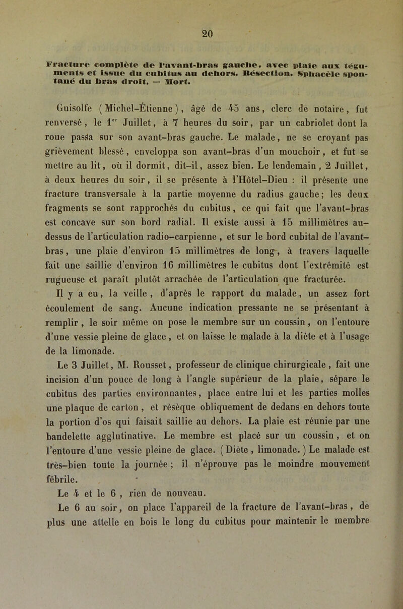 Fracture complète île l’avant-bras g;auclie, avec plaie aux tégu- ments et Issue (lu cubitus au debors. Résection. Kpbaccle spon- tané (lu bras droit. — Mort. Guisolfe ( Michel-Étienne ), âgé de 45 ans, clerc de notaire, fut renversé, le 1 Juillet, à 7 heures du soir, par un cabriolet dont la roue pasâa sur son avant-hras gauche. Le malade, ne se croyant pas grièvement blessé, enveloppa son avant-bras d’un mouchoir, et fut se mettre au lit, où il dormit, dit-il, assez bien. Le lendemain , 2 Juillet, à deux heures du soir, il se présente à l’Hôtel-Dieu : il présente une fracture transversale à la partie moyenne du radius gauche; les deux fragments se sont rapprochés du cubitus, ce qui fait que l’avant-bras est concave sur son bord radial. Il existe aussi à 15 millimètres au- dessus de l’articulation radio-carpienne , et sur le bord cubital de l’avant- bras , une plaie d’environ 15 millimètres de long^, à travers laquelle fait une saillie d’environ 16 millimètres le cubitus dont l’extrémité est rugueuse et paraît plutôt arrachée de l’articulation que fracturée. Il y a eu, la veille, d’après le rapport du malade, un assez fort écoulement de sang. Aucune indication pressante ne se présentant à remplir, le soir même on pose le membre sur un coussin, on l’entoure d’une vessie pleine de glace, et on laisse le malade à la diète et à l’usage de la limonade. Le 3 Juillet, M. Rousset, professeur de clinique chirurgicale , fait une incision d’un pouce de long à l’angle supérieur de la plaie, sépare le cubitus des parties environnantes, place entre lui et les parties molles une plaque de carton , et résèque obliquement de dedans en dehors toute la portion d’os qui faisait saillie au dehors. La plaie est réunie par une bandelette agglutinative. Le membre est placé sur un coussin , et on l’entoure d’une vessie pleine de glace. ( Diète , limonade. ) Le malade est très-bien toute la journée ; il n’éprouve pas le moindre mouvement fébrile. Le 4 et le 6 , rien de nouveau. Le 6 au soir, on place l’appareil de la fracture de l’avant-bras, de plus une attelle en bois le long du cubitus pour maintenir le membre