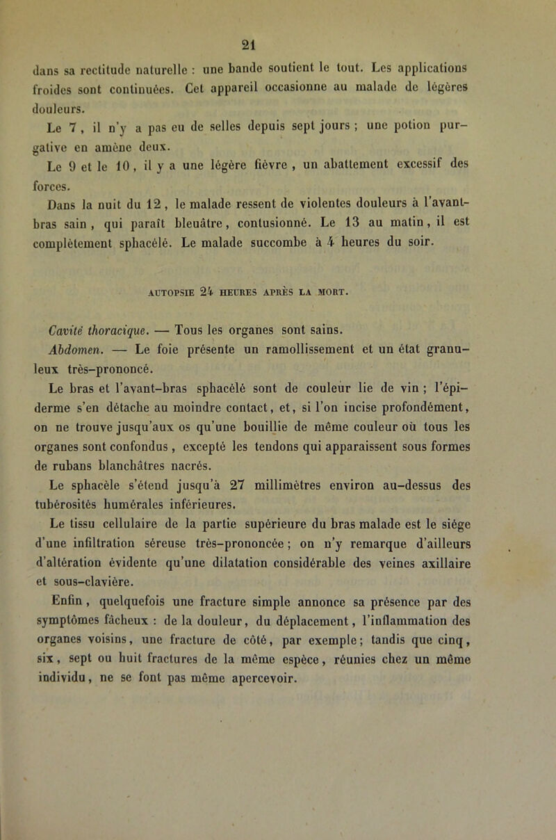 dans sa rectitude naturelle : une bande soutient le tout. Les applications froides sont continuées. Cet appareil occasionne au malade de légères douleurs. Le 7 , il n’y a pas eu de selles depuis sept jours ; une potion pur- gative en amène deux. Le 9 et le 10, il y a une légère fièvre , un abattement excessif des forces. Dans la nuit du 12, le malade ressent de violentes douleurs à l’avant- bras sain, qui paraît bleuâtre, contusionné. Le 13 au matin, il est complètement spbacélé. Le malade succombe à 4 heures du soir. AUTOPSIE 24 HEURES APRÈS LA MORT. Cavité thoracique. — Tous les organes sont sains. Abdomen. — Le foie présente un ramollissement et un état granu- leux très-prononcé. Le bras et l’avant-bras spbacélé sont de couleur lie de vin ; l’épi- derme s’en détache au moindre contact, et, si l’on incise profondément, on ne trouve jusqu’aux os qu’une bouillie de même couleur où tous les organes sont confondus, excepté les tendons qui apparaissent sous formes de rubans blanchâtres nacrés. Le spbacélé s’étend jusqu’à 27 millimètres environ au-dessus des tubérosités humérales inférieures. Le tissu cellulaire de la partie supérieure du bras malade est le siège d’une infiltration séreuse très-prononcée ; on n’y remarque d’ailleurs d’altération évidente qu’une dilatation considérable des veines axillaire et sous-clavière. Enfin, quelquefois une fracture simple annonce sa présence par des symptômes fâcheux : de la douleur, du déplacement, l’inflammation des organes voisins, une fracture de côté, par exemple ; tandis que cinq, six, sept ou huit fractures de la même espèce, réunies chez un môme individu, ne se font pas même apercevoir.