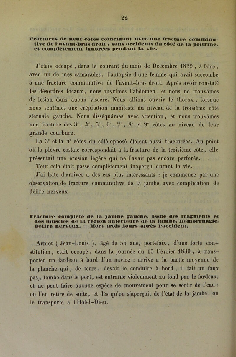 Fractures clc nenf côtes coïncidant arec une Tracture commlnu- tlve de l’avant-bras droit , sans accidents du côte de la poitrine» et complètement lg;norces pendant la vie. J’étais occupé , dans le courant du mois de Décembre 1839 , à faire, avec un de mes camarades, l’autopsie d’une femme qui avait succombé à une fracture comminutive de l’avant-bras droit. Après avoir constaté les désordres locaux, nous ouvrîmes l’abdomen, et nous ne trouvâmes de lésion dans aucun viscère. Nous allions ouvrir le thorax , lorsque nous sentîmes une crépitation manifeste âu niveau de la troisième côte sternale gauche. Nous disséquâmes avec attention, et nous trouvâmes une fracture des 3', 4-', 5' , 6', 7°, 8° et 9' côtes au niveau de leur grande courbure. La 3° et la 4' côtes du côté opposé étaient aussi fracturées. Au point où la plèvre costale correspondait à la fracture de la troisième côte, elle présentait une érosion légère qui ne l’avait pas encore perforée. Tout cela était passé complètement inaperçu durant la vie. J’ai hâte d’arriver à des cas plus intéressants : je commence par une observation de fracture comminutive de la jambe avec complication de délire nerveux. Fracture complète de la jambe gancbe. Issue des fragments et des muscles de la région antérieure de la jambe. Ilémorrbagle. Délire nerveux. — Uort trois jours après l’accldeut. Arniot ( Jean-Louis ), âgé de 55 ans, portefaix, d’une forte con- stitution, était occupé, dans la journée du 15 Février 1839 , à trans- porter un fardeau à bord d’un navire ; arrivé à la partie moyenne de la planche qui, de terre, devait le conduire à bord , il fait un faux pas, tombe dans le port, est entraîné violemment au fond par le fardeau, et ne peut faire aucune espèce de mouvement pour se sortir de l’eau : on l’en retire de suite, et dès qu’on s’aperçoit de l’état de la jambe, on le transporte à l’Hôtel-Dieu.