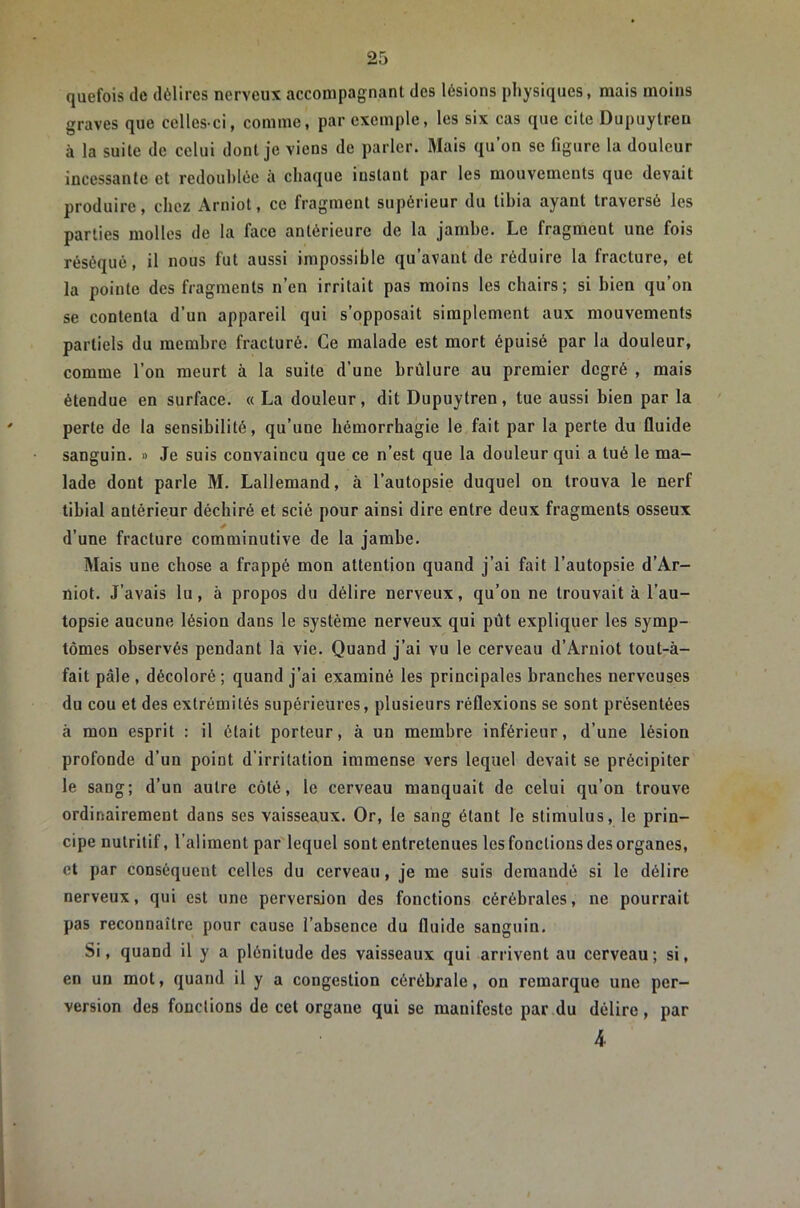 quefois de délires nerveux accompagnant des lésions physiques, mais moins graves que celles-ci, comme, par exemple, les six cas que cite Dupuytreu à la suite de celui dont je viens de parler. Mais qu’on se figure la douleur incessante et redoublée à chaque instant par les mouvements que devait produire, chez Arniot, ce fragment supérieur du tibia ayant traversé les parties molles de la face antérieure de la jambe. Le fragment une fois réséqué, il nous fut aussi impossible qu’avaut de réduire la fracture, et la pointe des fragments n’en irritait pas moins les chairs; si bien qu’on se contenta d’un appareil qui s’opposait simplement aux mouvements partiels du membre fracturé. Ce malade est mort épuisé par la douleur, comme l’on meurt à la suite d’une brûlure au premier degré , mais étendue en surface. « La douleur, dit Dupuytren, tue aussi bien par la perte de la sensibilité, qu’une hémorrhagie le fait par la perte du fluide sanguin. » Je suis convaincu que ce n’est que la douleur qui a tué le ma- lade dont parle M. Lallemand, à l’autopsie duquel on trouva le nerf tibial antérieur déchiré et scié pour ainsi dire entre deux fragments osseux d’une fracture comminutive de la jambe. ]>ïais une chose a frappé mon attention quand j’ai fait l’autopsie d’Ar- niot. J’avais lu, à propos du délire nerveux, qu’on ne trouvait à l’au- topsie aucune lésion dans le système nerveux qui pût expliquer les symp- tômes observés pendant la vie. Quand j’ai vu le cerveau d’Arniot tout-à- fait pâle , décoloré; quand j’ai examiné les principales branches nerveuses du cou et des extrémités supérieures, plusieurs réflexions se sont présentées à mon esprit : il était porteur, à un membre inférieur, d’une lésion profonde d’un point d’irritation immense vers lequel devait se précipiter le sang; d’un autre côté, le cerveau manquait de celui qu’on trouve ordinairement dans ses vaisseaux. Or, le sang étant le stimulus, le prin- cipe nutritif, l’aliment par lequel sont entretenues les fonctions des organes, et par conséquent celles du cerveau, je me suis demandé si le délire nerveux, qui est une perversion des fonctions cérébrales, ne pourrait pas reconnaître pour cause l’absence du fluide sanguin. Si, quand il y a plénitude des vaisseaux qui arrivent au cerveau ; si, en un mot, quand il y a congestion cérébrale, on remarque une per- version des fonctions de cet organe qui se mauifesto par du délire, par 4