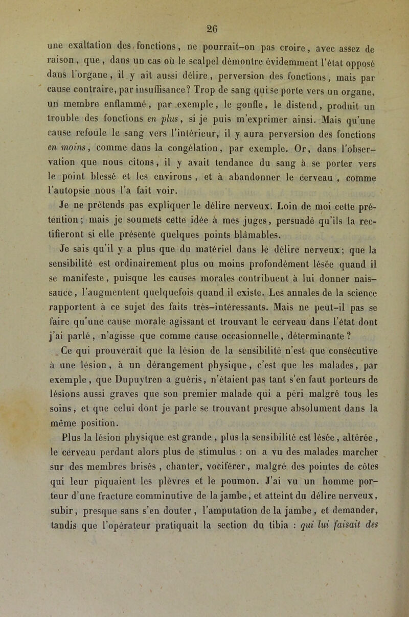 une exaltation des,fonctions, ne pourrait-on pas croire, avec assez de raison , que , dans un cas où le scalpel démontre évidemment l’état opposé dans l’organe, il y ait aussi délire, perversion des fonctions, mais par cause contraire, par insuffisance? Trop de sang qui se porte vers un organe, un membre enflammé, par exemple, le gonfle, le distend, produit un trouble des fonctions en plus, si je puis m’exprimer ainsi. Mais qu’une cause refoule le sang vers l’intérieur, il y aura perversion des fonctions en moins, comme dans la congélation, par exemple. Or, dans l’obser- vation que nous citons, il y avait tendance du sang à se porter vers le point blessé et les environs, et à abandonner le cerveau , comme l'autopsie nous l’a fait voir. Je ne prétends pas expliquer le délire nerveux. Loin de moi cette pré- tention ; mais je soumets cette idée à mes juges, persuadé qu’ils la rec- tifieront si elle présente quelques points blâmables. Je sais qu’il y a plus que du matériel dans le délire nerveux; que la sensibilité est ordinairement plus ou moins profondément lésée quand il se manifeste, puisque les causes morales contribuent à lui donner nais- sance , l’augmentent quelquefois quand il existe. Les annales de la science rapportent à ce sujet des faits très-intéressants. Mais ne peut-il pas se faire qu’une cause morale agissant et trouvant le cerveau dans l’état dont j’ai parlé, n’agisse que comme cause occasionnelle, déterminante? Ce qui prouverait que la lésion de la sensibilité n’est que consécutive à une lésion, à un dérangement physique, c’est que les malades, par exemple, que Dupuytren a guéris, n’étaient pas tant s’en faut porteurs de lésions aussi graves que son premier malade qui a péri malgré tous les soins, et que celui dont je parle se trouvant presque absolument dans la même position. Plus la lésion physique est grande , plus la sensibilité est lésée, altérée , le cerveau perdant alors plus de stimulus : on a vu des malades marcher sur des membres brisés , chanter, vociférer, malgré des pointes de côtes qui leur piquaient les plèvres et le poumon. J’ai vu un homme por- teur d’une fracture comminutive de la jambe, et atteint du délire nerveux, subir, presque sans s’en douter, l’amputation delà jambe, et demander, tandis que l’opérateur pratiquait la section du tibia : qtii lui faisait des