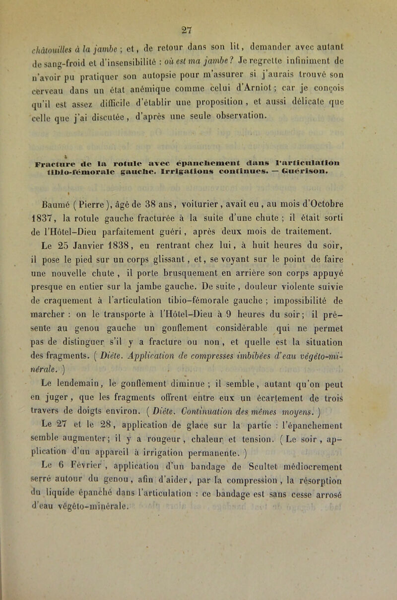 chàtouilles à la jamhc-, et, de retour dans son lit, demander avec autant do sang-froid et d’insensibilité : où est ma jambe ? Je regrette infiniment de n'avoir pu pratiquer son autopsie pour m’assurer si j’aurais trouvé son cerveau dans un état anémique comme celui d’Arniot ; car je conçois qu’il est assez difficile d’établir une proposition , et aussi délicate que celle que j’ai discutée, d’après une seule observation. Fracture fie la rotule avec cpancliemciit dans l’articulation tll>lo>l’émoralc gauclie. Irrigations continues. — Guérison. I Baumé ( Pierre ), âgé de 38 ans, voiturier, avait eu , au mois d’Octobre 1837, la rotule gauche fracturée à la suite d’une chute; il était sorti de l’Hôtel-Dieu parfaitement guéri, après deux mois de traitement. Le 25 Janvier 1838, en rentrant chez lui, à huit heures du soir, il pose le pied sur un corps glissant, et, se voyant sur le point de faire une nouvelle chute , il porte brusquement en arrière son corps appuyé presque en entier sur la jambe gauche. De suite , douteur violente suivie de craquement à l’articulation tihio-fémorale gauche ; impossibilité de marcher : on le transporte à l’Hôtel-Dieu à 9 heures du soir ; il pré- sente au genou gauche un gonflement considérable qui ne permet pas de distinguer s’il y a fracture ou non , et quelle est ta situation des fragments. ( Diète. Application de compresses imbibées d’eau végéto-mi- nérale. ) Le lendemain, le gonflement diminue; il semble, autant qu’on peut en juger , que les fragments offrent entre eux un écartement de trois travers de doigts environ. ( Diète. Continuation des mêmes moyens. ) Le 27 et le 28, application de glace sur la partie : l’épanchement semble augmenter; il y a rougeur, chaleur et tension. (Le soir, ap- plication d un appareil à irrigation permanente. ) Le 6 Février , application d’un bandage de Scultet médiocrement serré autour du genou, afln d’aider, par la compression, la résorption du liquide épanéhô dans l’articulation : ce bandage est sans cesse arrosé d’eau végéto-minérale.