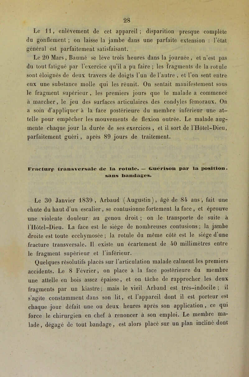 » 28 Le 11, enlèvement de cet appareil ; disparition presque complète du gonflement ; on laisse la jambe dans une parfaite extension : l’état général est parfaitement satisfaisant. Le 20 Mars, Baumé se lève trois heures dans la journée, et n’est pas du tout fatigué par l’exercice qu’il a pu faire ; les fragments de la rotule sont éloignés de deux travers de doigts l’un de l’autre , et l’on sent entre eux une substance molle qui les réunit. On sentait manifestement sous le fragment supérieur, les premiers jours que le malade a commencé à marcher, le jeu des surfaces articulaires des condyles fémoraux. On a soin d’appliquer à la face postérieure du membre inférieur une at- telle pour empêcher les mouvements de flexion outrée. Le malade aug- mente chaque jour la durée de ses exercices, et il sort de l’Hôtel-Dieu, parfaitement guéri, après 89 jours de traitement. Fracturfî transversale *le la rotule. — Ciucrisou par la position. sans bandages. Le 30 Janvier 1839, Ârhaud (Augustin), âgé de 84 ans', fait une chute du haut d’un escalier, se contusionne fortement la face, et éprouve une violente douleur au genou droit ; on le transporte de suite à l’Hôtel-Dieu. La face est le siège de nombreuses contusions ; la jambe droite est toute ecchymosée ; la rotule du même côté est le siège d’une 'fracture transversale. Il existe un écartement de 40 millimètres entre le fragment supérieur et l’inférieur. Quelques résolutifs placés sur l’articulation malade calment les premiers accidents. Le 8 Février, on place à la face postérieure du membre une attelle en bois assez épaisse, et on lâche de rapprocher les deux fragments par un kiastre ; mais le vieil Arbaud est très-indocile ; il s’agite constamment dans son lit, et l’appareil dont il est porteur est chaque jour défait une ou deux heures après son application , ce qui force le chirurgien en chef à r.euoncer à son emploi. Le membre ma- lade , dégagé de tout bandage, est alors placé sur un plan incliné dont