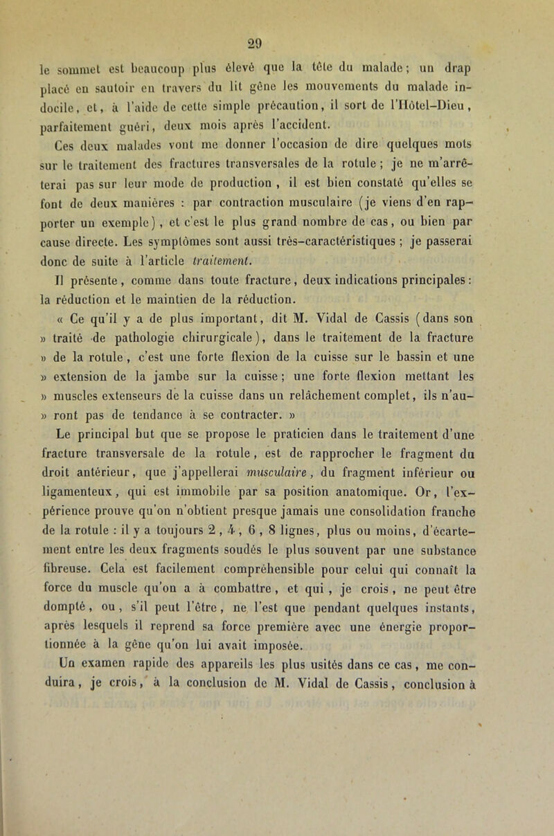 le sommet est beaucoup plus élevé que la tête du malade ; un drap placé eu sautoir eu travers du lit gêne les mouvements du malade in- docile, et, à l’aide de cette simple précaution, il sort de l’Ilôtel-Dieu, parfaitement guéri, deux mois après 1 accident. Ces deux malades vont me donner l’occasion de dire quelques mots sur le traitement des fractures transversales de la rotule ; je ne m’arrê- terai pas sur leur mode de production , il est bien constaté qu’elles se font de deux manières : par contraction musculaire (je viens d’en rap- porter un exemple), et c’est le plus grand nombre de cas, ou bien par cause directe. Les symptômes sont aussi très-caractéristiques ; je passerai donc de suite à l’article traitement. Il présente , comme dans toute fracture, deux indications principales : la réduction et le maintien de la réduction. « Ce qu’il y a de plus important, dit M. Vidal de Cassis (dans son » traité de pathologie chirurgicale), dans le traitement de la fracture » de la rotule , c’est une forte flexion de la cuisse sur le hassin et une » extension de la jamhe sur la cuisse ; une forte flexion mettant les » muscles extenseurs de la cuisse dans un relâchement complet, ils n’au- » ront pas de tendance à se contracter. » Le principal but que se propose le praticien dans le traitement d’une fracture transversale de la rotule, est de rapprocher le fragment du droit antérieur, que j’appellerai musculaire, du fragment inférieur ou ligamenteux, qui est immobile par sa position anatomique. Or, l’ex- périence prouve qu’on n’obtient presque jamais une consolidation franche de la rotule : il y a toujours 2,4, 6 , 8 lignes, plus ou moins, d’écarte- ment entre les deux fragments soudés le plus souvent par une substance fibreuse. Cela est facilement compréhensible pour celui qui connaît la force du muscle qu’on a à combattre , et qui , je crois , ne peut être dompté, ou, s’il peut l’être, ne, l’est que pendant quelques instants, après lesquels il reprend sa force première avec une énergie propor- tionnée à la gêne qu’on lui avait imposée. Un examen rapide des appareils les plus usités dans ce cas, me con- duira , je crois, à la conclusion de M. Vidal de Cassis, conclusion à