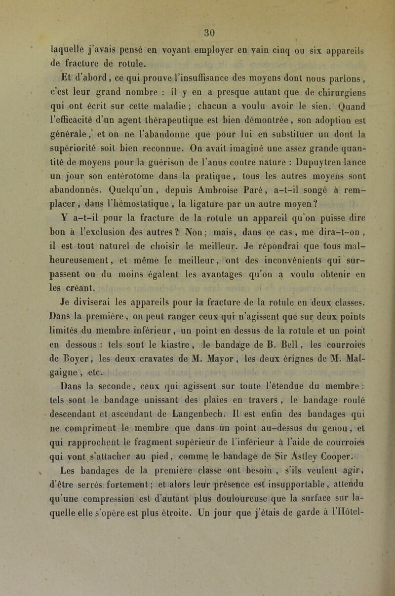 laquelle j’avais pensé en voyant employer en vain cinq ou six appareils de fracture de rotule. Et d’abord, ce qui prouve l’insuffisance des moyens dont nous parlons, c’est leur grand nombre : il y eu a presque autant que de chirurgiens qui ont écrit sur cette maladie ; chacun a voulu avoir le sien. Quand l’efficacité d’on agent thérapeutique est bien démontrée, son adoption est générale,' et on ne l’abandonne que pour lui en substituer un dont la supériorité soit bien reconnue. On avait imaginé une assez grande quan- tité de moyens pour la guérison de l’anus contre nature : Dupuytren lance un jour son entérotome dans la pratique , tous les autres moyens sont abandonnés. Quelqu’un , depuis Ambroise Paré, a-t-il songé à rem- placer, dans l’hémostatique, la ligature par un autre moyen? Y a-t-il pour la fracture de la rotule un appareil qu'on puisse dire bon à l'exclusion des autres? Non; mais, dans ce cas, me dira-t-on , il est tout naturel de choisir le meilleur. Je répondrai que tous mal- heureusement, et même le meilleur, ont des inconvénients qui sur- passent ou du moins égalent les avantages qu’on a voulu obtenir en les créant. ' Je diviserai les appareils pour la fracture de la rotule en deux classes. Dans la première, on peut ranger ceux qui n’agissent que sur deux points limités du membre inférieur, un point en dessus de la rotule et un point en dessous : tels sont le kiastre, le bandage de B. Bell, les courroies de Boyer, les deux cravates de M. Mayor, les deux érignes de M. Mal- gaigne , etc. Dans la seconde, ceux qui agissent sur toute l’étendue du membre: tels sont le bandage unissant des plaies en travers , le bandage roulé descendant et ascendant de Langenbech. Il est enfin des bandages qui ne compriment le membre que dans un point au-dessus du genou, et qui rapprochent le fragment supérieur de l’inférieur à l’aide de courroies qui vont s’attacher au pied, comme le bandage de Sir Astley Cooper. Les bandages de la première classe ont besoin , s’ils veulent agir, d’être serrés fortement; et alors leur présence est insupportable, attendu qu’une compression est d’autant plus douloureuse que la surface sur la- quelle elle s’opère est plus étroite. Un jour que j’étais de garde à l’Hôtel-